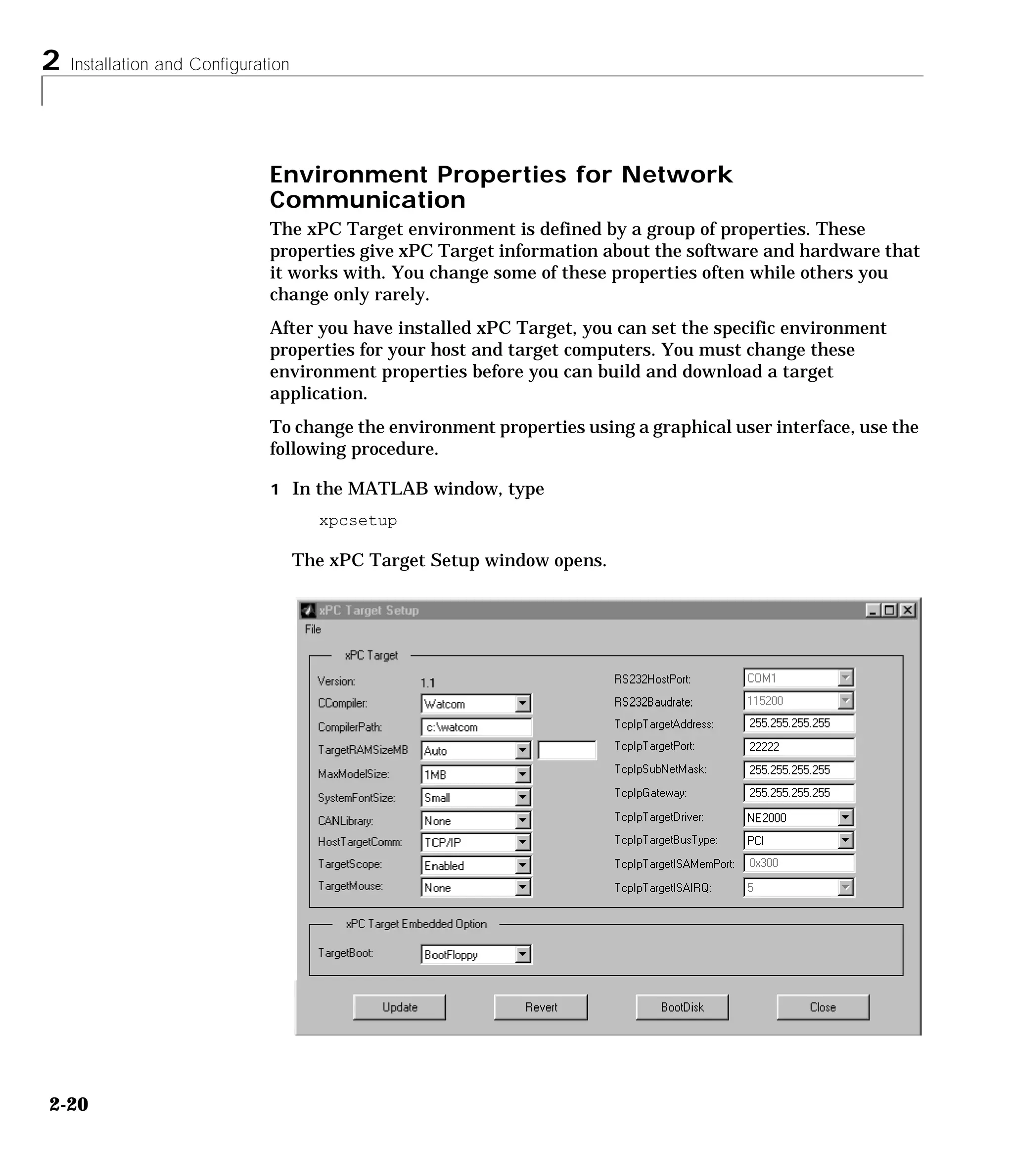 2 Installation and Configuration
2-20
Environment Properties for Network
Communication
The xPC Target environment is defined by a group of properties. These
properties give xPC Target information about the software and hardware that
it works with. You change some of these properties often while others you
change only rarely.
After you have installed xPC Target, you can set the specific environment
properties for your host and target computers. You must change these
environment properties before you can build and download a target
application.
To change the environment properties using a graphical user interface, use the
following procedure.
1 In the MATLAB window, type
xpcsetup
The xPC Target Setup window opens.
 