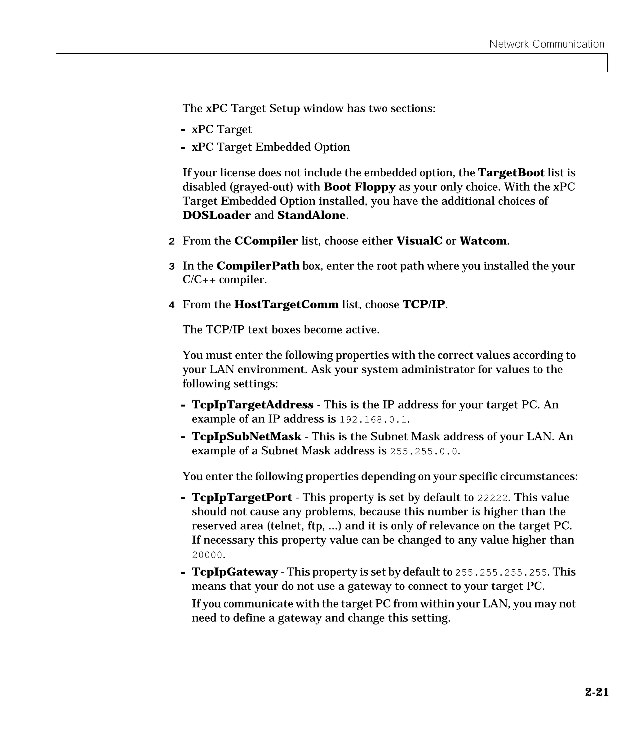 Network Communication
2-21
The xPC Target Setup window has two sections:
- xPC Target
- xPC Target Embedded Option
If your license does not include the embedded option, the TargetBoot list is
disabled (grayed-out) with Boot Floppy as your only choice. With the xPC
Target Embedded Option installed, you have the additional choices of
DOSLoader and StandAlone.
2 From the CCompiler list, choose either VisualC or Watcom.
3 In the CompilerPath box, enter the root path where you installed the your
C/C++ compiler.
4 From the HostTargetComm list, choose TCP/IP.
The TCP/IP text boxes become active.
You must enter the following properties with the correct values according to
your LAN environment. Ask your system administrator for values to the
following settings:
- TcpIpTargetAddress - This is the IP address for your target PC. An
example of an IP address is 192.168.0.1.
- TcpIpSubNetMask - This is the Subnet Mask address of your LAN. An
example of a Subnet Mask address is 255.255.0.0.
You enter the following properties depending on your specific circumstances:
- TcpIpTargetPort - This property is set by default to 22222. This value
should not cause any problems, because this number is higher than the
reserved area (telnet, ftp, ...) and it is only of relevance on the target PC.
If necessary this property value can be changed to any value higher than
20000.
- TcpIpGateway - This property is set by default to 255.255.255.255. This
means that your do not use a gateway to connect to your target PC.
If you communicate with the target PC from within your LAN, you may not
need to define a gateway and change this setting.
 