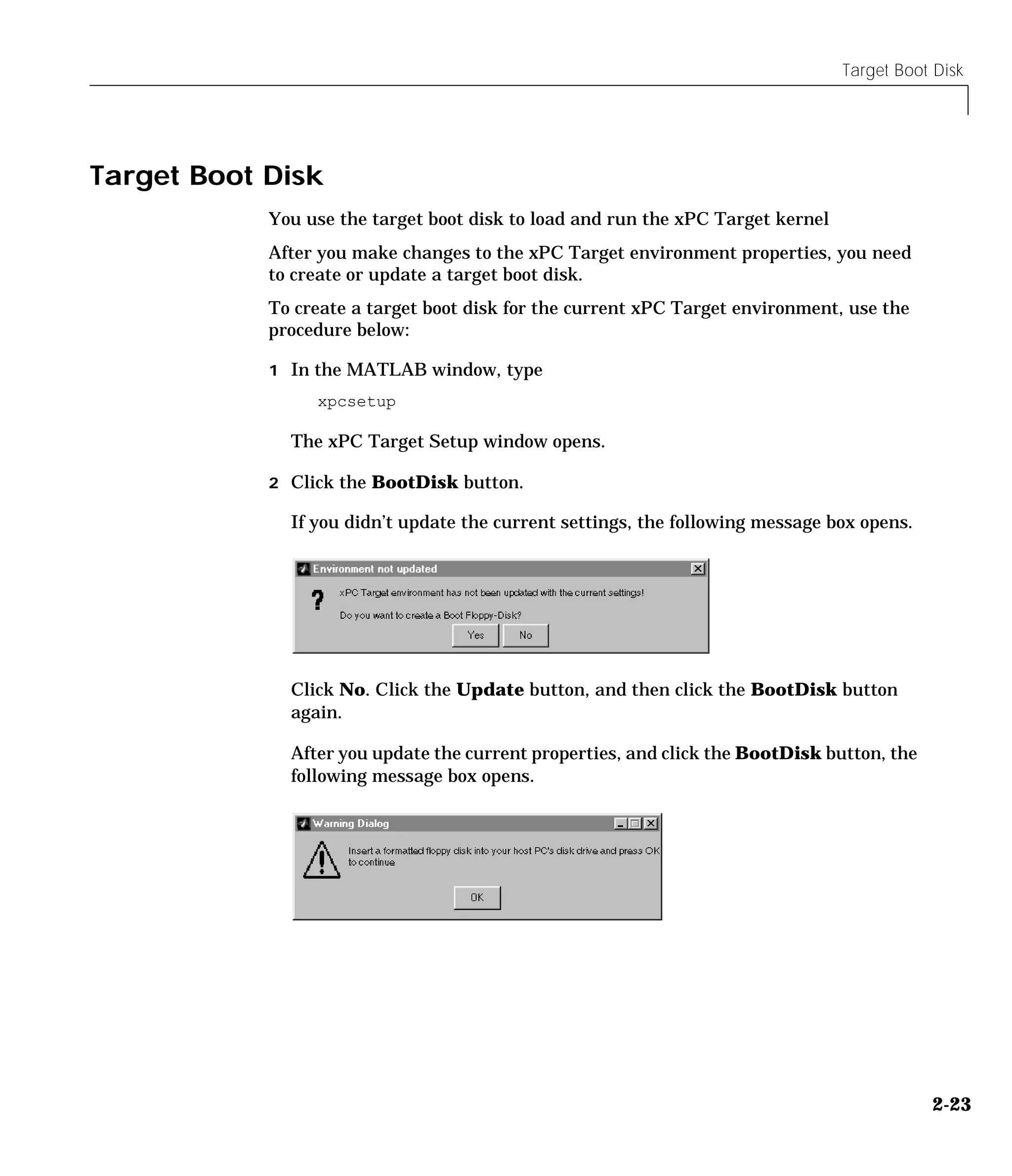 Target Boot Disk
2-23
Target Boot Disk
You use the target boot disk to load and run the xPC Target kernel
After you make changes to the xPC Target environment properties, you need
to create or update a target boot disk.
To create a target boot disk for the current xPC Target environment, use the
procedure below:
1 In the MATLAB window, type
xpcsetup
The xPC Target Setup window opens.
2 Click the BootDisk button.
If you didn’t update the current settings, the following message box opens.
Click No. Click the Update button, and then click the BootDisk button
again.
After you update the current properties, and click the BootDisk button, the
following message box opens.
 