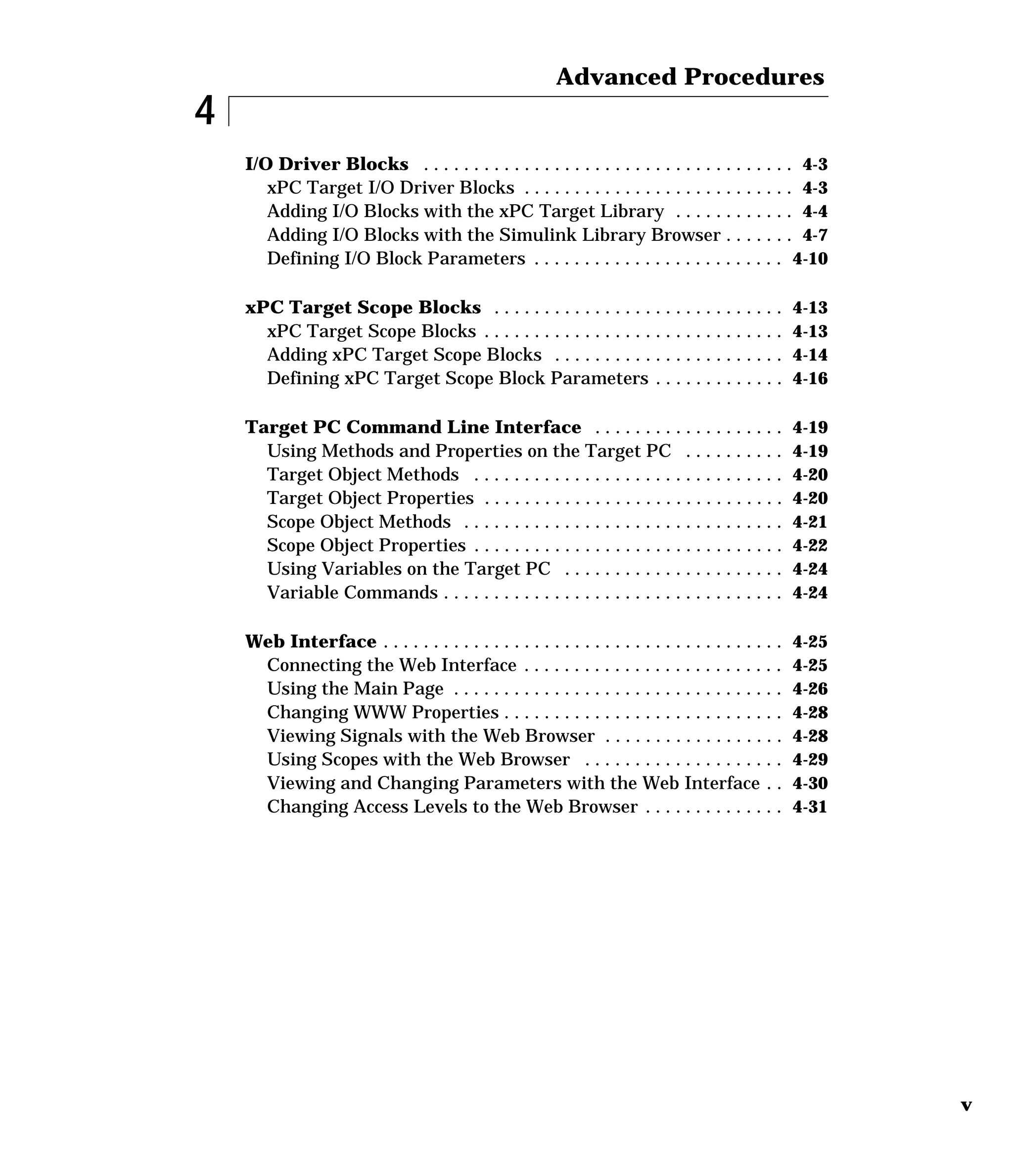 v
4
Advanced Procedures
I/O Driver Blocks . . . . . . . . . . . . . . . . . . . . . . . . . . . . . . . . . . . . . 4-3
xPC Target I/O Driver Blocks . . . . . . . . . . . . . . . . . . . . . . . . . . . 4-3
Adding I/O Blocks with the xPC Target Library . . . . . . . . . . . . 4-4
Adding I/O Blocks with the Simulink Library Browser . . . . . . . 4-7
Defining I/O Block Parameters . . . . . . . . . . . . . . . . . . . . . . . . . 4-10
xPC Target Scope Blocks . . . . . . . . . . . . . . . . . . . . . . . . . . . . . 4-13
xPC Target Scope Blocks . . . . . . . . . . . . . . . . . . . . . . . . . . . . . . 4-13
Adding xPC Target Scope Blocks . . . . . . . . . . . . . . . . . . . . . . . 4-14
Defining xPC Target Scope Block Parameters . . . . . . . . . . . . . 4-16
Target PC Command Line Interface . . . . . . . . . . . . . . . . . . . 4-19
Using Methods and Properties on the Target PC . . . . . . . . . . 4-19
Target Object Methods . . . . . . . . . . . . . . . . . . . . . . . . . . . . . . . 4-20
Target Object Properties . . . . . . . . . . . . . . . . . . . . . . . . . . . . . . 4-20
Scope Object Methods . . . . . . . . . . . . . . . . . . . . . . . . . . . . . . . . 4-21
Scope Object Properties . . . . . . . . . . . . . . . . . . . . . . . . . . . . . . . 4-22
Using Variables on the Target PC . . . . . . . . . . . . . . . . . . . . . . 4-24
Variable Commands . . . . . . . . . . . . . . . . . . . . . . . . . . . . . . . . . . 4-24
Web Interface . . . . . . . . . . . . . . . . . . . . . . . . . . . . . . . . . . . . . . . . 4-25
Connecting the Web Interface . . . . . . . . . . . . . . . . . . . . . . . . . . 4-25
Using the Main Page . . . . . . . . . . . . . . . . . . . . . . . . . . . . . . . . . 4-26
Changing WWW Properties . . . . . . . . . . . . . . . . . . . . . . . . . . . . 4-28
Viewing Signals with the Web Browser . . . . . . . . . . . . . . . . . . 4-28
Using Scopes with the Web Browser . . . . . . . . . . . . . . . . . . . . 4-29
Viewing and Changing Parameters with the Web Interface . . 4-30
Changing Access Levels to the Web Browser . . . . . . . . . . . . . . 4-31
 