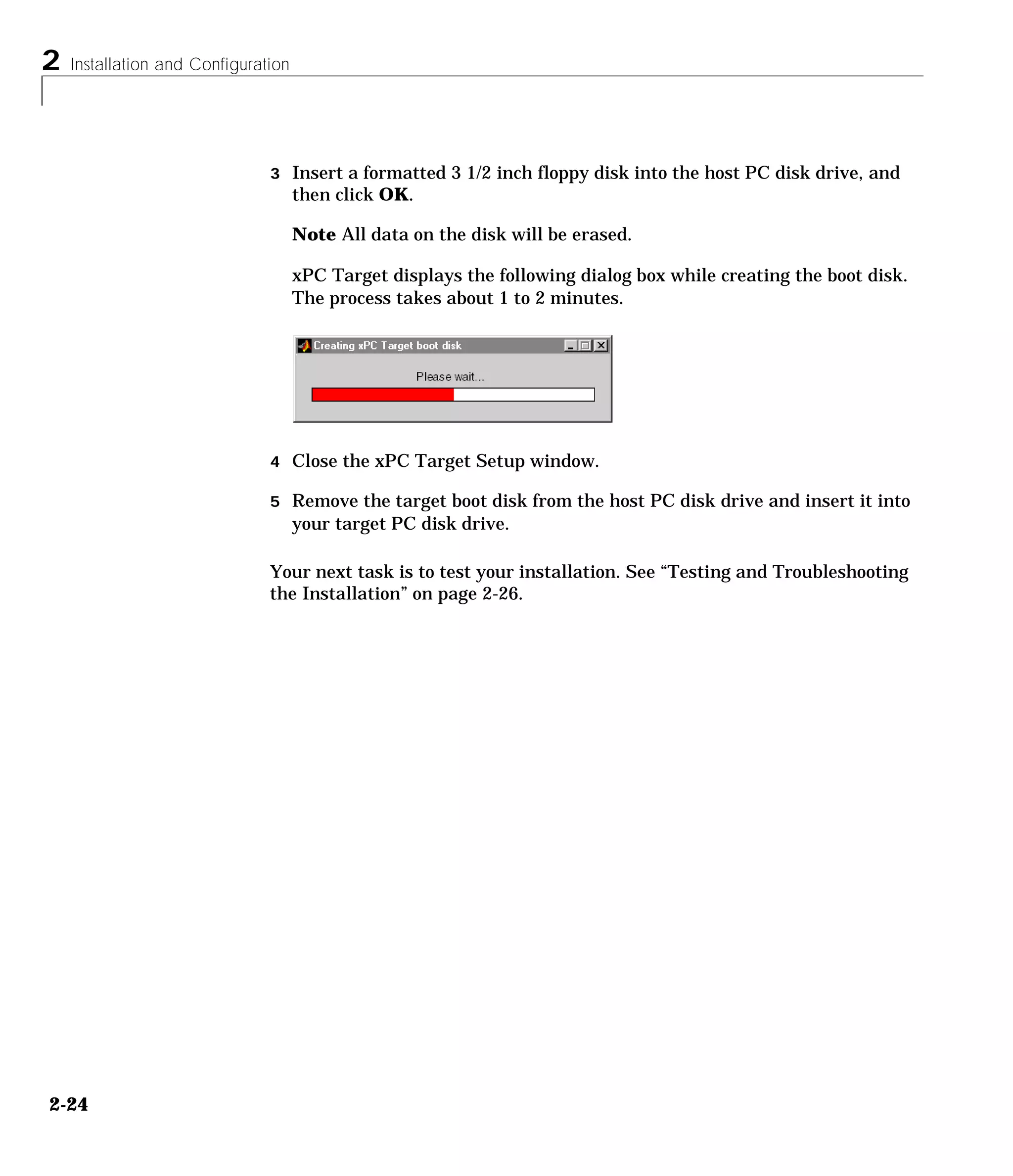 2 Installation and Configuration
2-24
3 Insert a formatted 3 1/2 inch floppy disk into the host PC disk drive, and
then click OK.
Note All data on the disk will be erased.
xPC Target displays the following dialog box while creating the boot disk.
The process takes about 1 to 2 minutes.
4 Close the xPC Target Setup window.
5 Remove the target boot disk from the host PC disk drive and insert it into
your target PC disk drive.
Your next task is to test your installation. See “Testing and Troubleshooting
the Installation” on page 2-26.
 