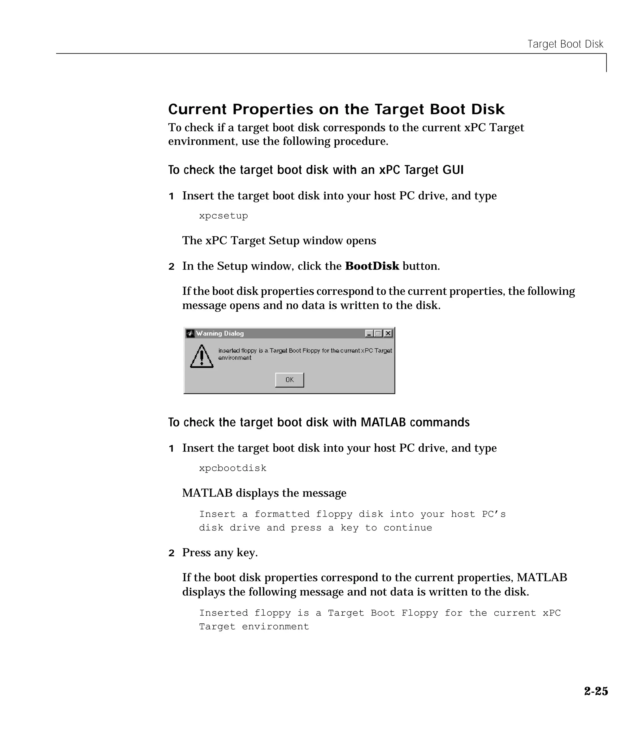 Target Boot Disk
2-25
Current Properties on the Target Boot Disk
To check if a target boot disk corresponds to the current xPC Target
environment, use the following procedure.
To check the target boot disk with an xPC Target GUI
1 Insert the target boot disk into your host PC drive, and type
xpcsetup
The xPC Target Setup window opens
2 In the Setup window, click the BootDisk button.
If the boot disk properties correspond to the current properties, the following
message opens and no data is written to the disk.
To check the target boot disk with MATLAB commands
1 Insert the target boot disk into your host PC drive, and type
xpcbootdisk
MATLAB displays the message
Insert a formatted floppy disk into your host PC’s
disk drive and press a key to continue
2 Press any key.
If the boot disk properties correspond to the current properties, MATLAB
displays the following message and not data is written to the disk.
Inserted floppy is a Target Boot Floppy for the current xPC
Target environment
 