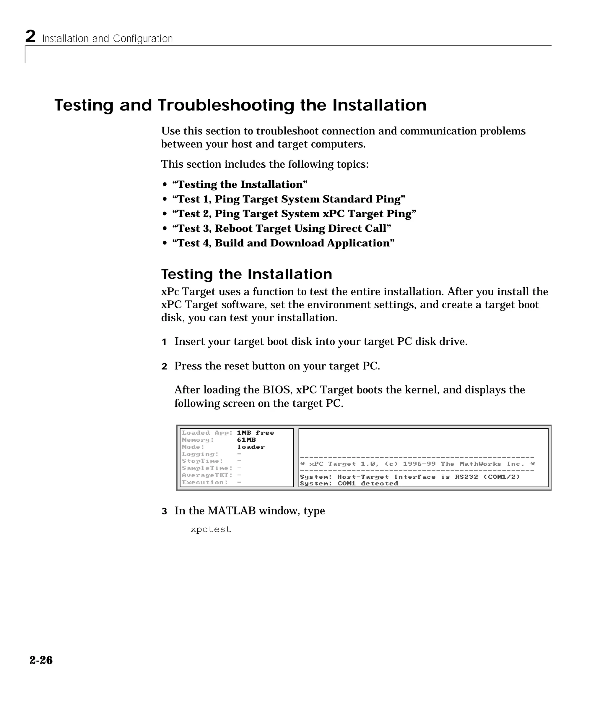2 Installation and Configuration
2-26
Testing and Troubleshooting the Installation
Use this section to troubleshoot connection and communication problems
between your host and target computers.
This section includes the following topics:
• “Testing the Installation”
• “Test 1, Ping Target System Standard Ping”
• “Test 2, Ping Target System xPC Target Ping”
• “Test 3, Reboot Target Using Direct Call”
• “Test 4, Build and Download Application”
Testing the Installation
xPc Target uses a function to test the entire installation. After you install the
xPC Target software, set the environment settings, and create a target boot
disk, you can test your installation.
1 Insert your target boot disk into your target PC disk drive.
2 Press the reset button on your target PC.
After loading the BIOS, xPC Target boots the kernel, and displays the
following screen on the target PC.
3 In the MATLAB window, type
xpctest
 