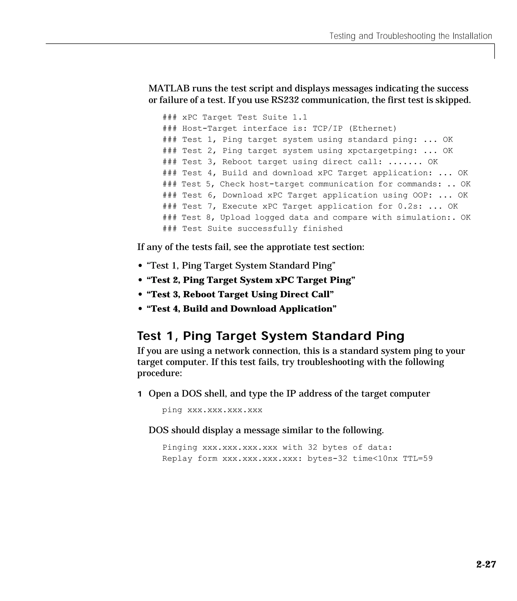 Testing and Troubleshooting the Installation
2-27
MATLAB runs the test script and displays messages indicating the success
or failure of a test. If you use RS232 communication, the first test is skipped.
### xPC Target Test Suite 1.1
### Host-Target interface is: TCP/IP (Ethernet)
### Test 1, Ping target system using standard ping: ... OK
### Test 2, Ping target system using xpctargetping: ... OK
### Test 3, Reboot target using direct call: ....... OK
### Test 4, Build and download xPC Target application: ... OK
### Test 5, Check host-target communication for commands: .. OK
### Test 6, Download xPC Target application using OOP: ... OK
### Test 7, Execute xPC Target application for 0.2s: ... OK
### Test 8, Upload logged data and compare with simulation:. OK
### Test Suite successfully finished
If any of the tests fail, see the approtiate test section:
• “Test 1, Ping Target System Standard Ping”
• “Test 2, Ping Target System xPC Target Ping”
• “Test 3, Reboot Target Using Direct Call”
• “Test 4, Build and Download Application”
Test 1, Ping Target System Standard Ping
If you are using a network connection, this is a standard system ping to your
target computer. If this test fails, try troubleshooting with the following
procedure:
1 Open a DOS shell, and type the IP address of the target computer
ping xxx.xxx.xxx.xxx
DOS should display a message similar to the following.
Pinging xxx.xxx.xxx.xxx with 32 bytes of data:
Replay form xxx.xxx.xxx.xxx: bytes-32 time<10nx TTL=59
 