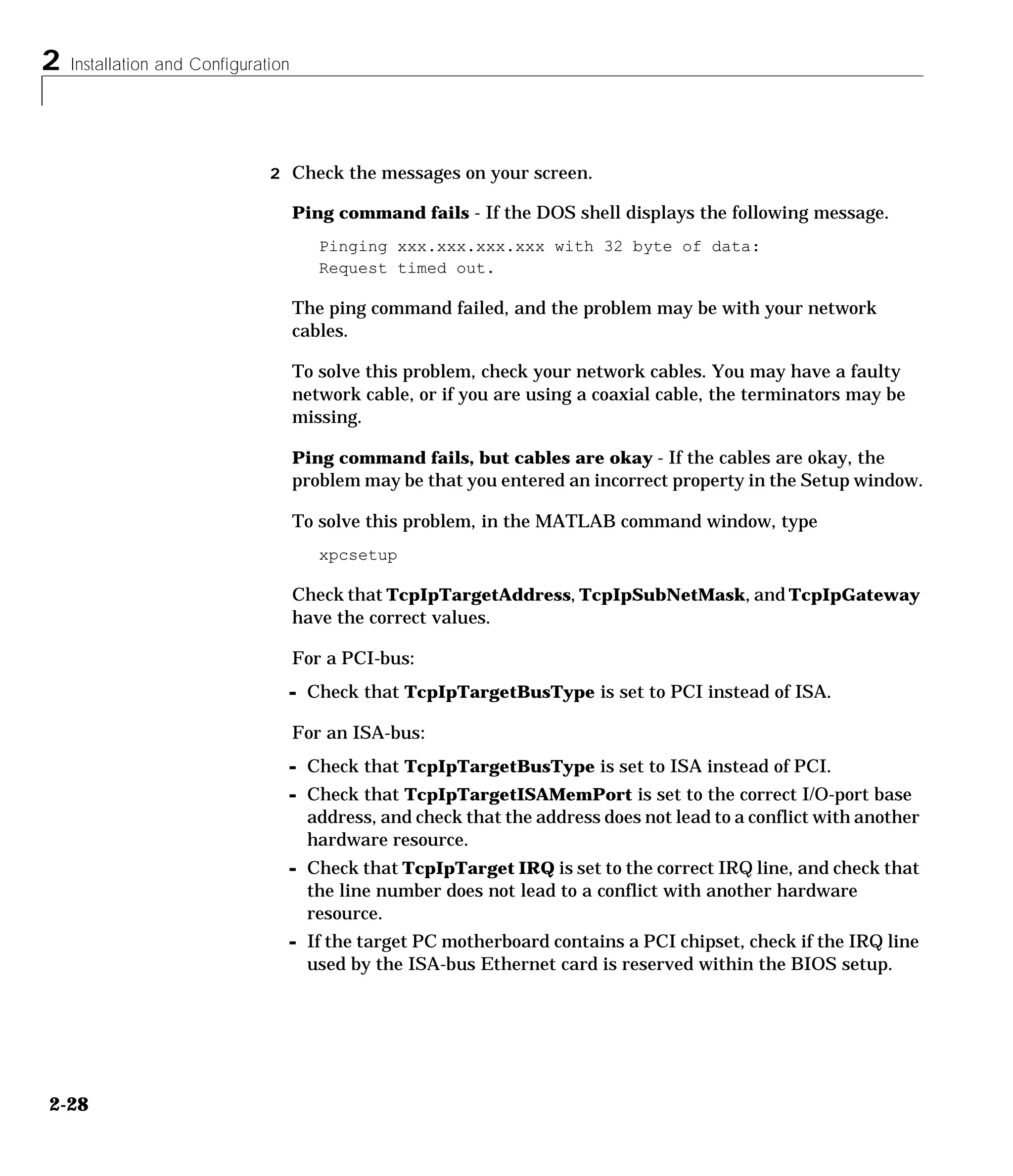 2 Installation and Configuration
2-28
2 Check the messages on your screen.
Ping command fails - If the DOS shell displays the following message.
Pinging xxx.xxx.xxx.xxx with 32 byte of data:
Request timed out.
The ping command failed, and the problem may be with your network
cables.
To solve this problem, check your network cables. You may have a faulty
network cable, or if you are using a coaxial cable, the terminators may be
missing.
Ping command fails, but cables are okay - If the cables are okay, the
problem may be that you entered an incorrect property in the Setup window.
To solve this problem, in the MATLAB command window, type
xpcsetup
Check that TcpIpTargetAddress, TcpIpSubNetMask, and TcpIpGateway
have the correct values.
For a PCI-bus:
- Check that TcpIpTargetBusType is set to PCI instead of ISA.
For an ISA-bus:
- Check that TcpIpTargetBusType is set to ISA instead of PCI.
- Check that TcpIpTargetISAMemPort is set to the correct I/O-port base
address, and check that the address does not lead to a conflict with another
hardware resource.
- Check that TcpIpTarget IRQ is set to the correct IRQ line, and check that
the line number does not lead to a conflict with another hardware
resource.
- If the target PC motherboard contains a PCI chipset, check if the IRQ line
used by the ISA-bus Ethernet card is reserved within the BIOS setup.
 