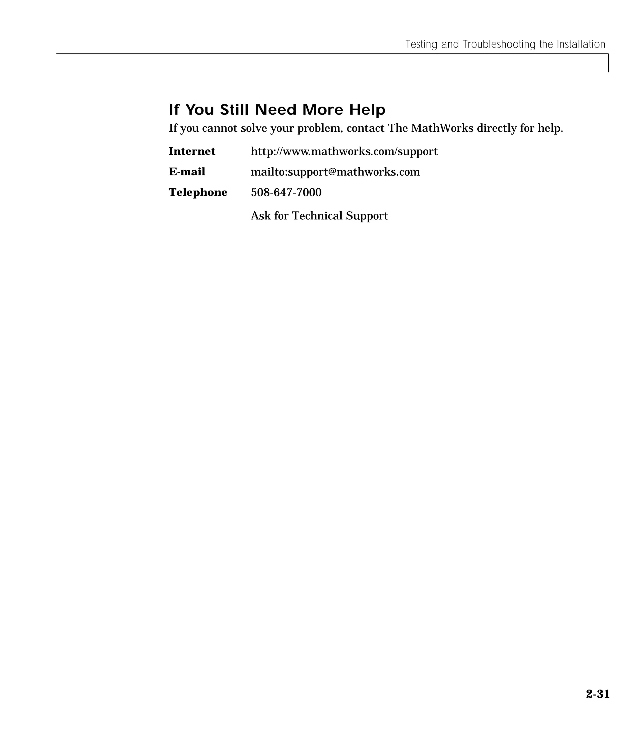 Testing and Troubleshooting the Installation
2-31
If You Still Need More Help
If you cannot solve your problem, contact The MathWorks directly for help.
Internet http://www.mathworks.com/support
E-mail mailto:support@mathworks.com
Telephone 508-647-7000
Ask for Technical Support
 