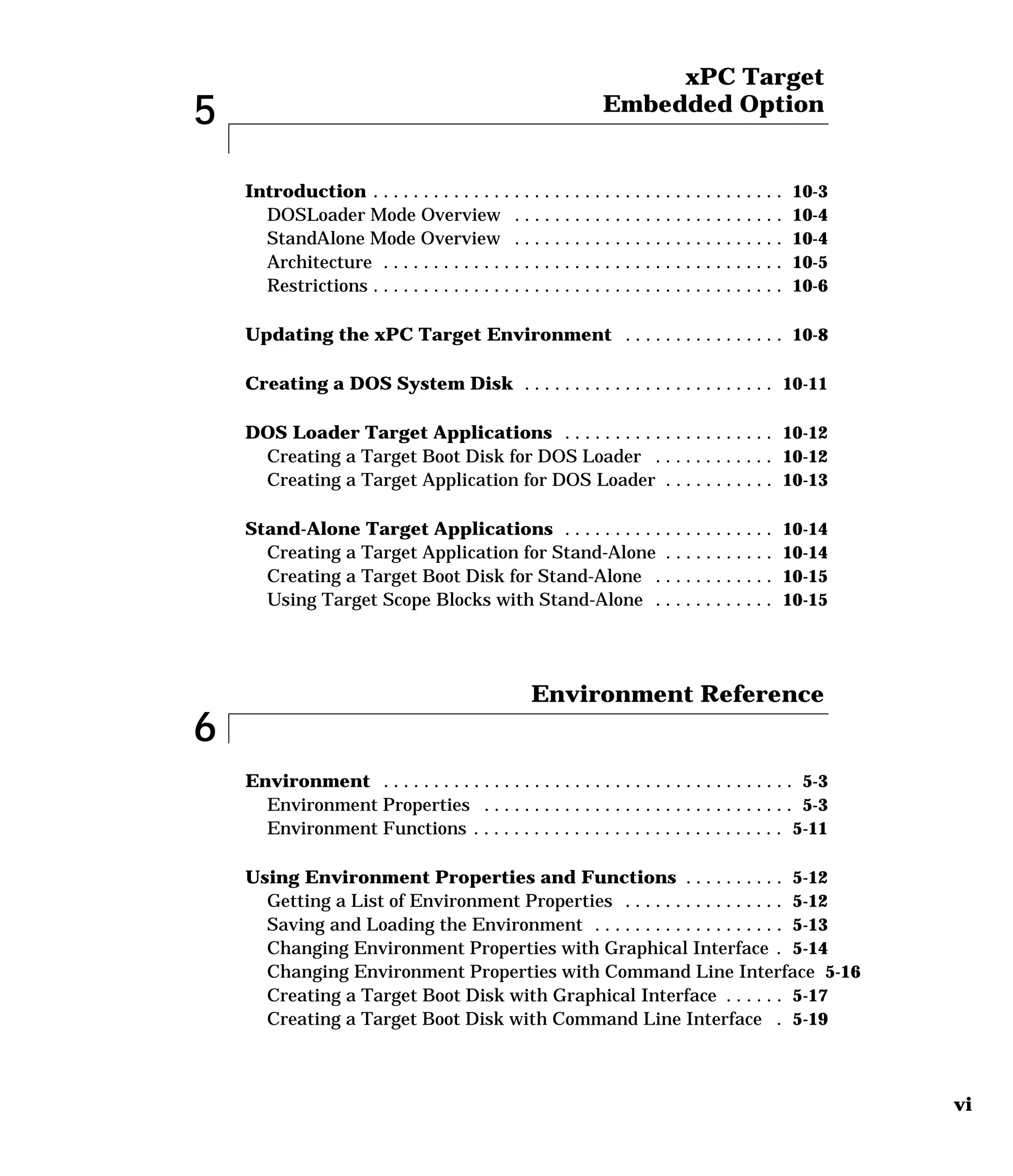 vi
5
xPC Target
Embedded Option
Introduction . . . . . . . . . . . . . . . . . . . . . . . . . . . . . . . . . . . . . . . . . 10-3
DOSLoader Mode Overview . . . . . . . . . . . . . . . . . . . . . . . . . . . 10-4
StandAlone Mode Overview . . . . . . . . . . . . . . . . . . . . . . . . . . . 10-4
Architecture . . . . . . . . . . . . . . . . . . . . . . . . . . . . . . . . . . . . . . . . 10-5
Restrictions . . . . . . . . . . . . . . . . . . . . . . . . . . . . . . . . . . . . . . . . . 10-6
Updating the xPC Target Environment . . . . . . . . . . . . . . . . 10-8
Creating a DOS System Disk . . . . . . . . . . . . . . . . . . . . . . . . . 10-11
DOS Loader Target Applications . . . . . . . . . . . . . . . . . . . . . 10-12
Creating a Target Boot Disk for DOS Loader . . . . . . . . . . . . 10-12
Creating a Target Application for DOS Loader . . . . . . . . . . . 10-13
Stand-Alone Target Applications . . . . . . . . . . . . . . . . . . . . . 10-14
Creating a Target Application for Stand-Alone . . . . . . . . . . . 10-14
Creating a Target Boot Disk for Stand-Alone . . . . . . . . . . . . 10-15
Using Target Scope Blocks with Stand-Alone . . . . . . . . . . . . 10-15
6
Environment Reference
Environment . . . . . . . . . . . . . . . . . . . . . . . . . . . . . . . . . . . . . . . . . 5-3
Environment Properties . . . . . . . . . . . . . . . . . . . . . . . . . . . . . . . 5-3
Environment Functions . . . . . . . . . . . . . . . . . . . . . . . . . . . . . . . 5-11
Using Environment Properties and Functions . . . . . . . . . . 5-12
Getting a List of Environment Properties . . . . . . . . . . . . . . . . 5-12
Saving and Loading the Environment . . . . . . . . . . . . . . . . . . . 5-13
Changing Environment Properties with Graphical Interface . 5-14
Changing Environment Properties with Command Line Interface 5-16
Creating a Target Boot Disk with Graphical Interface . . . . . . 5-17
Creating a Target Boot Disk with Command Line Interface . 5-19
 