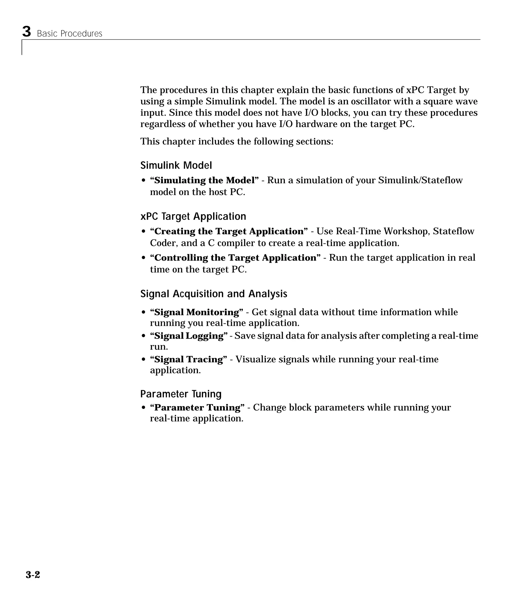 3 Basic Procedures
3-2
The procedures in this chapter explain the basic functions of xPC Target by
using a simple Simulink model. The model is an oscillator with a square wave
input. Since this model does not have I/O blocks, you can try these procedures
regardless of whether you have I/O hardware on the target PC.
This chapter includes the following sections:
Simulink Model
• “Simulating the Model” - Run a simulation of your Simulink/Stateflow
model on the host PC.
xPC Target Application
• “Creating the Target Application” - Use Real-Time Workshop, Stateflow
Coder, and a C compiler to create a real-time application.
• “Controlling the Target Application” - Run the target application in real
time on the target PC.
Signal Acquisition and Analysis
• “Signal Monitoring” - Get signal data without time information while
running you real-time application.
• “Signal Logging” - Save signal data for analysis after completing a real-time
run.
• “Signal Tracing” - Visualize signals while running your real-time
application.
Parameter Tuning
• “Parameter Tuning” - Change block parameters while running your
real-time application.
 