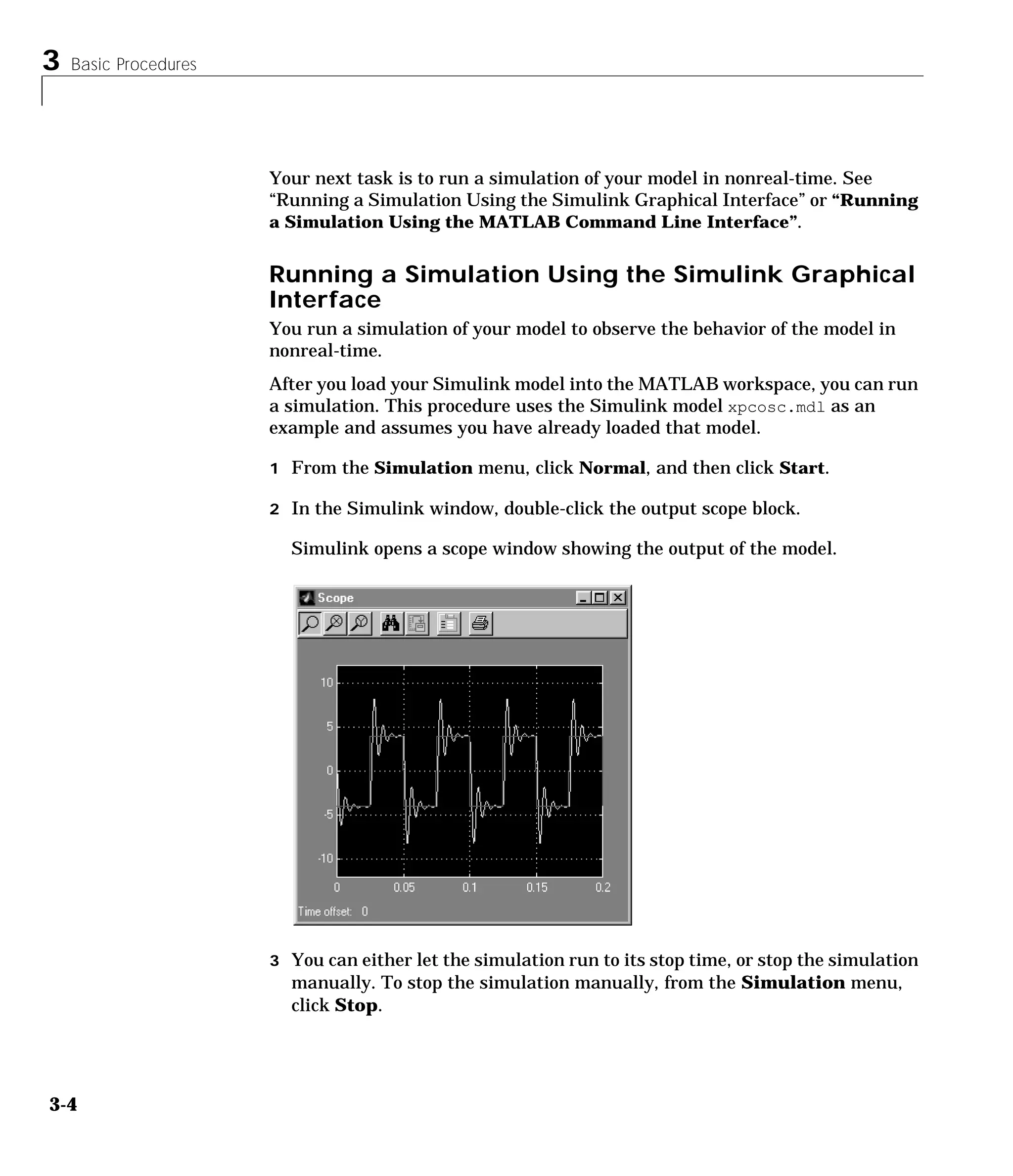 3 Basic Procedures
3-4
Your next task is to run a simulation of your model in nonreal-time. See
“Running a Simulation Using the Simulink Graphical Interface” or “Running
a Simulation Using the MATLAB Command Line Interface”.
Running a Simulation Using the Simulink Graphical
Interface
You run a simulation of your model to observe the behavior of the model in
nonreal-time.
After you load your Simulink model into the MATLAB workspace, you can run
a simulation. This procedure uses the Simulink model xpcosc.mdl as an
example and assumes you have already loaded that model.
1 From the Simulation menu, click Normal, and then click Start.
2 In the Simulink window, double-click the output scope block.
Simulink opens a scope window showing the output of the model.
3 You can either let the simulation run to its stop time, or stop the simulation
manually. To stop the simulation manually, from the Simulation menu,
click Stop.
 