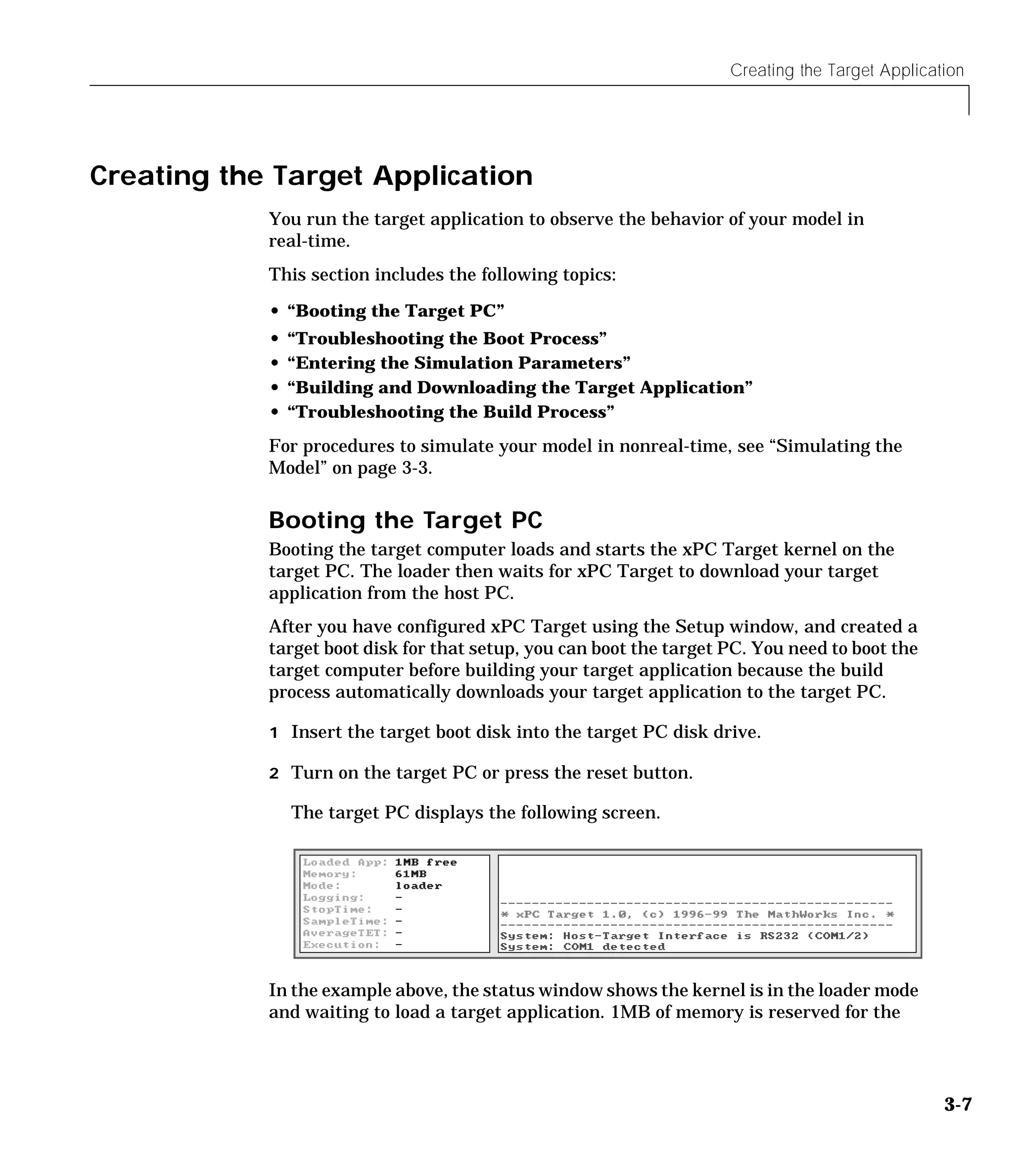 Creating the Target Application
3-7
Creating the Target Application
You run the target application to observe the behavior of your model in
real-time.
This section includes the following topics:
• “Booting the Target PC”
• “Troubleshooting the Boot Process”
• “Entering the Simulation Parameters”
• “Building and Downloading the Target Application”
• “Troubleshooting the Build Process”
For procedures to simulate your model in nonreal-time, see “Simulating the
Model” on page 3-3.
Booting the Target PC
Booting the target computer loads and starts the xPC Target kernel on the
target PC. The loader then waits for xPC Target to download your target
application from the host PC.
After you have configured xPC Target using the Setup window, and created a
target boot disk for that setup, you can boot the target PC. You need to boot the
target computer before building your target application because the build
process automatically downloads your target application to the target PC.
1 Insert the target boot disk into the target PC disk drive.
2 Turn on the target PC or press the reset button.
The target PC displays the following screen.
In the example above, the status window shows the kernel is in the loader mode
and waiting to load a target application. 1MB of memory is reserved for the
 