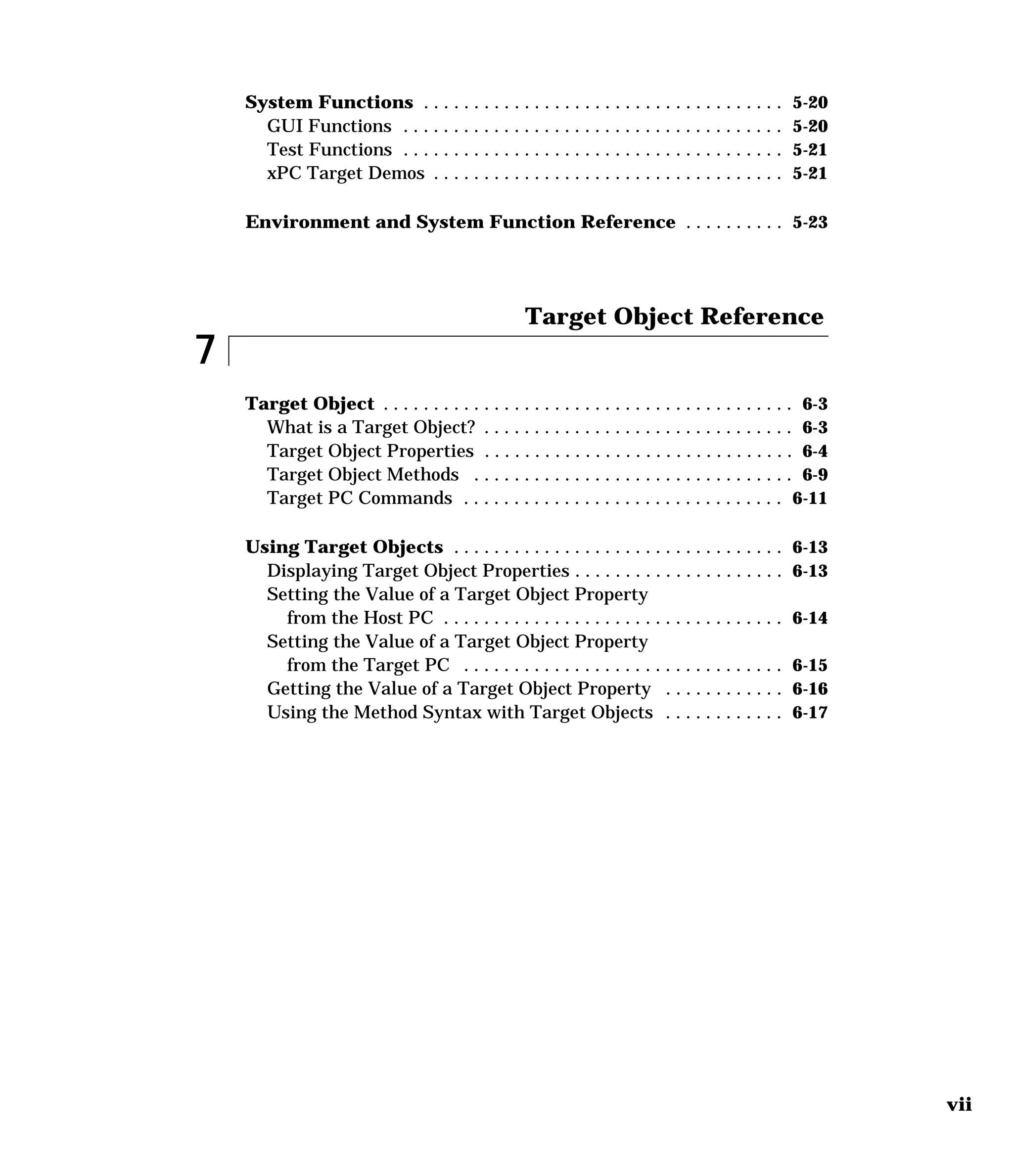 vii
System Functions . . . . . . . . . . . . . . . . . . . . . . . . . . . . . . . . . . . . 5-20
GUI Functions . . . . . . . . . . . . . . . . . . . . . . . . . . . . . . . . . . . . . . 5-20
Test Functions . . . . . . . . . . . . . . . . . . . . . . . . . . . . . . . . . . . . . . 5-21
xPC Target Demos . . . . . . . . . . . . . . . . . . . . . . . . . . . . . . . . . . . 5-21
Environment and System Function Reference . . . . . . . . . . 5-23
7
Target Object Reference
Target Object . . . . . . . . . . . . . . . . . . . . . . . . . . . . . . . . . . . . . . . . . 6-3
What is a Target Object? . . . . . . . . . . . . . . . . . . . . . . . . . . . . . . . 6-3
Target Object Properties . . . . . . . . . . . . . . . . . . . . . . . . . . . . . . . 6-4
Target Object Methods . . . . . . . . . . . . . . . . . . . . . . . . . . . . . . . . 6-9
Target PC Commands . . . . . . . . . . . . . . . . . . . . . . . . . . . . . . . . 6-11
Using Target Objects . . . . . . . . . . . . . . . . . . . . . . . . . . . . . . . . . 6-13
Displaying Target Object Properties . . . . . . . . . . . . . . . . . . . . . 6-13
Setting the Value of a Target Object Property
from the Host PC . . . . . . . . . . . . . . . . . . . . . . . . . . . . . . . . . . 6-14
Setting the Value of a Target Object Property
from the Target PC . . . . . . . . . . . . . . . . . . . . . . . . . . . . . . . . 6-15
Getting the Value of a Target Object Property . . . . . . . . . . . . 6-16
Using the Method Syntax with Target Objects . . . . . . . . . . . . 6-17
 
