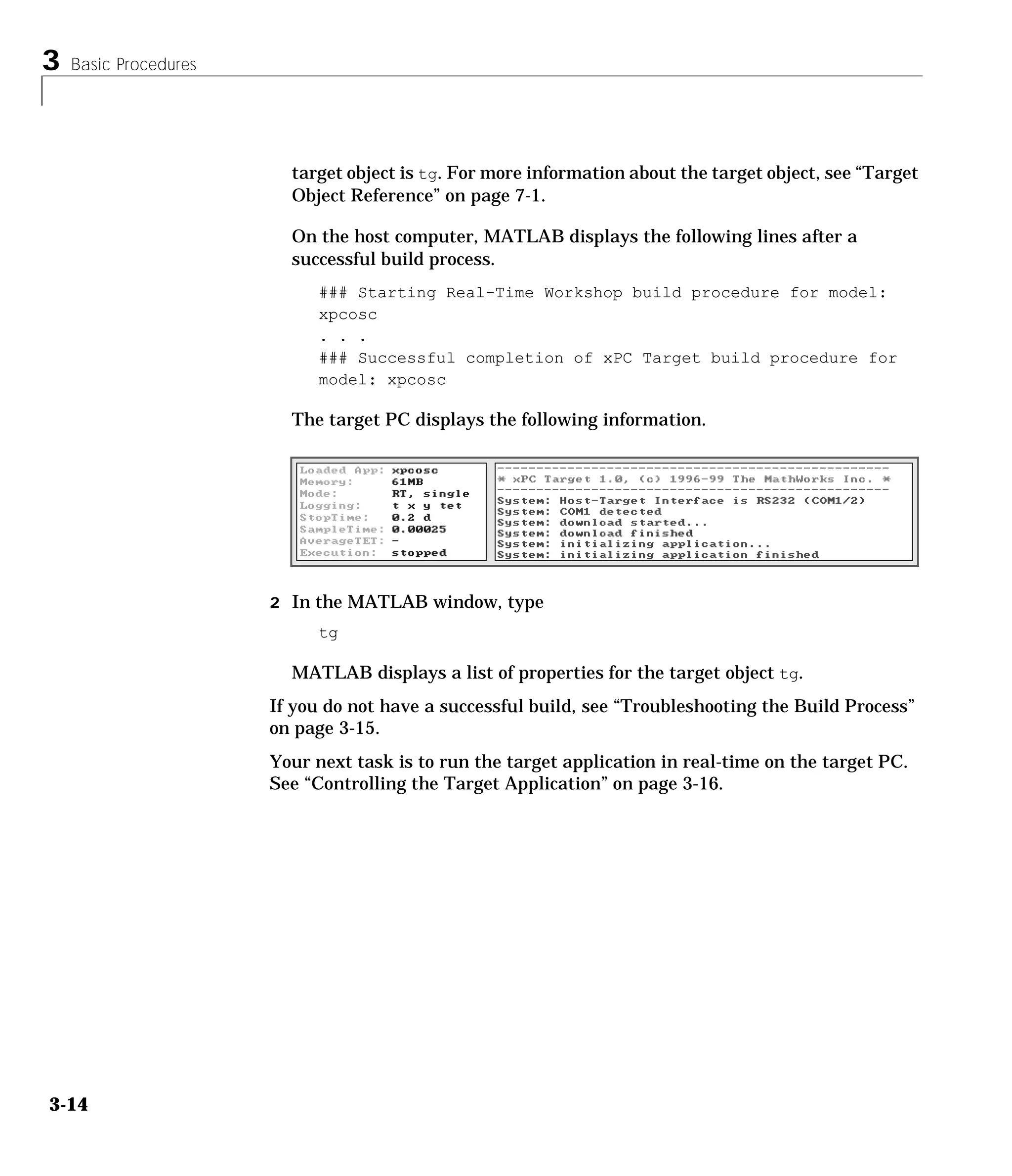 3 Basic Procedures
3-14
target object is tg. For more information about the target object, see “Target
Object Reference” on page 7-1.
On the host computer, MATLAB displays the following lines after a
successful build process.
### Starting Real-Time Workshop build procedure for model:
xpcosc
. . .
### Successful completion of xPC Target build procedure for
model: xpcosc
The target PC displays the following information.
2 In the MATLAB window, type
tg
MATLAB displays a list of properties for the target object tg.
If you do not have a successful build, see “Troubleshooting the Build Process”
on page 3-15.
Your next task is to run the target application in real-time on the target PC.
See “Controlling the Target Application” on page 3-16.
 