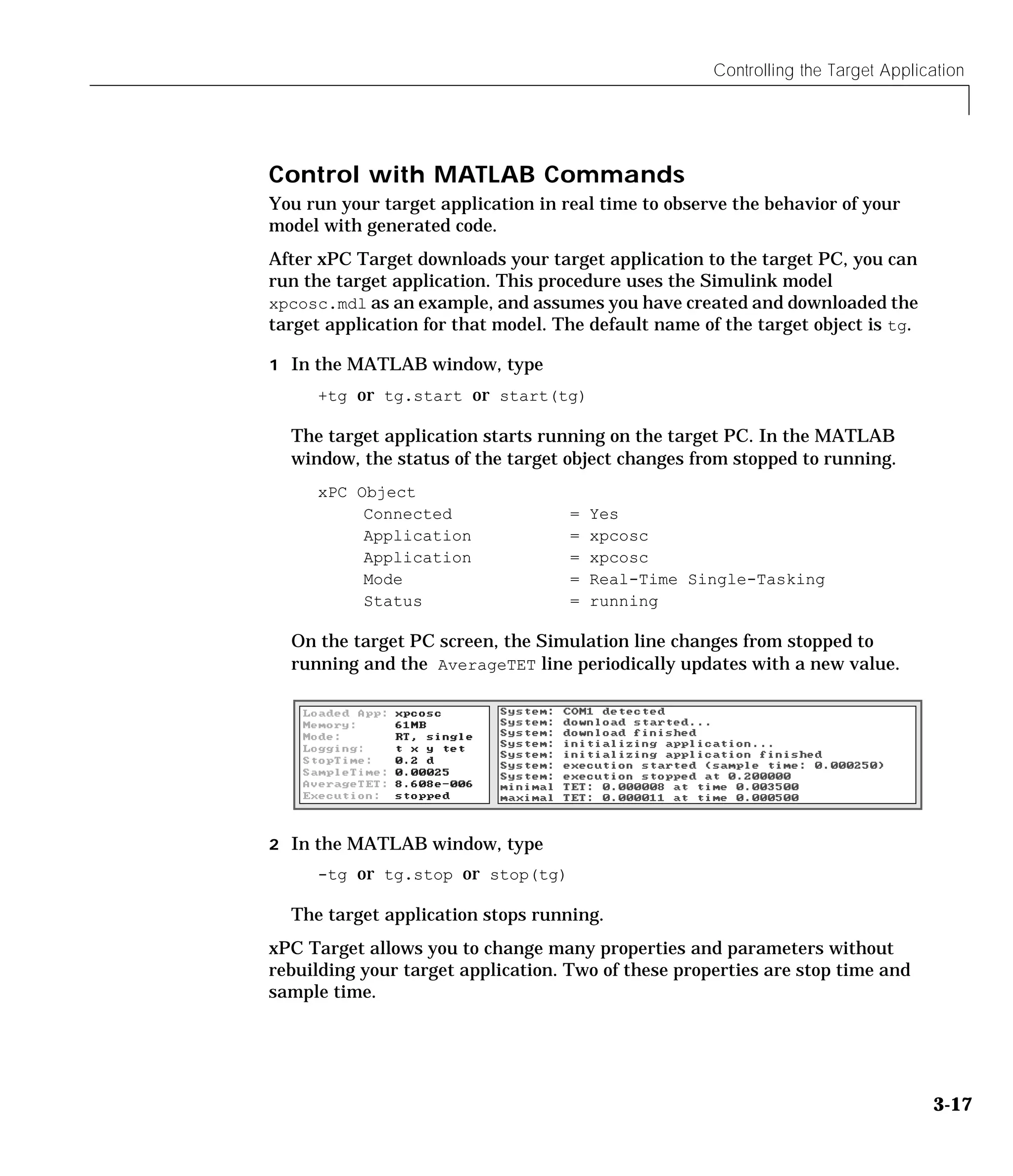 Controlling the Target Application
3-17
Control with MATLAB Commands
You run your target application in real time to observe the behavior of your
model with generated code.
After xPC Target downloads your target application to the target PC, you can
run the target application. This procedure uses the Simulink model
xpcosc.mdl as an example, and assumes you have created and downloaded the
target application for that model. The default name of the target object is tg.
1 In the MATLAB window, type
+tg or tg.start or start(tg)
The target application starts running on the target PC. In the MATLAB
window, the status of the target object changes from stopped to running.
xPC Object
Connected = Yes
Application = xpcosc
Application = xpcosc
Mode = Real-Time Single-Tasking
Status = running
On the target PC screen, the Simulation line changes from stopped to
running and the AverageTET line periodically updates with a new value.
2 In the MATLAB window, type
-tg or tg.stop or stop(tg)
The target application stops running.
xPC Target allows you to change many properties and parameters without
rebuilding your target application. Two of these properties are stop time and
sample time.
 