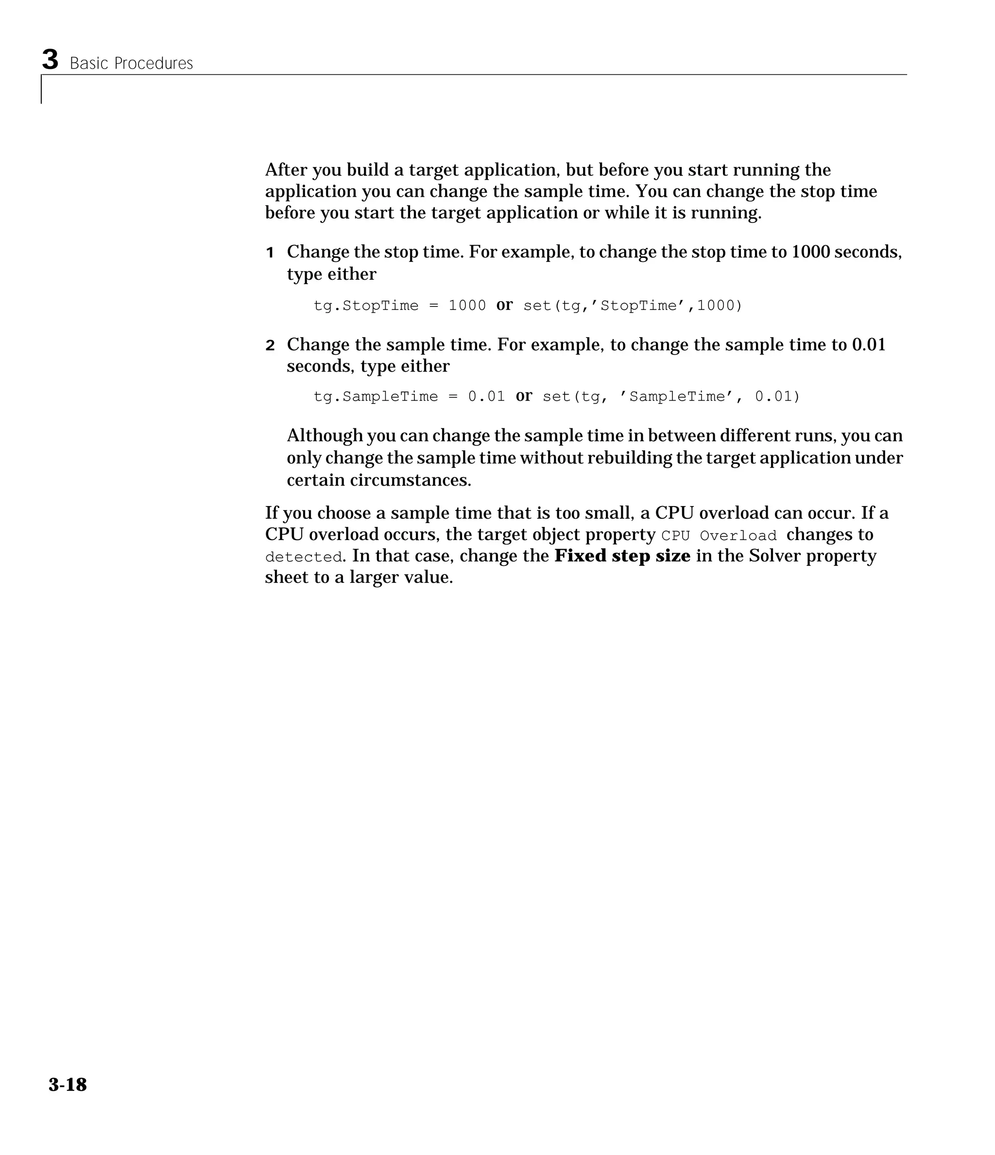 3 Basic Procedures
3-18
After you build a target application, but before you start running the
application you can change the sample time. You can change the stop time
before you start the target application or while it is running.
1 Change the stop time. For example, to change the stop time to 1000 seconds,
type either
tg.StopTime = 1000 or set(tg,’StopTime’,1000)
2 Change the sample time. For example, to change the sample time to 0.01
seconds, type either
tg.SampleTime = 0.01 or set(tg, ’SampleTime’, 0.01)
Although you can change the sample time in between different runs, you can
only change the sample time without rebuilding the target application under
certain circumstances.
If you choose a sample time that is too small, a CPU overload can occur. If a
CPU overload occurs, the target object property CPU Overload changes to
detected. In that case, change the Fixed step size in the Solver property
sheet to a larger value.
 