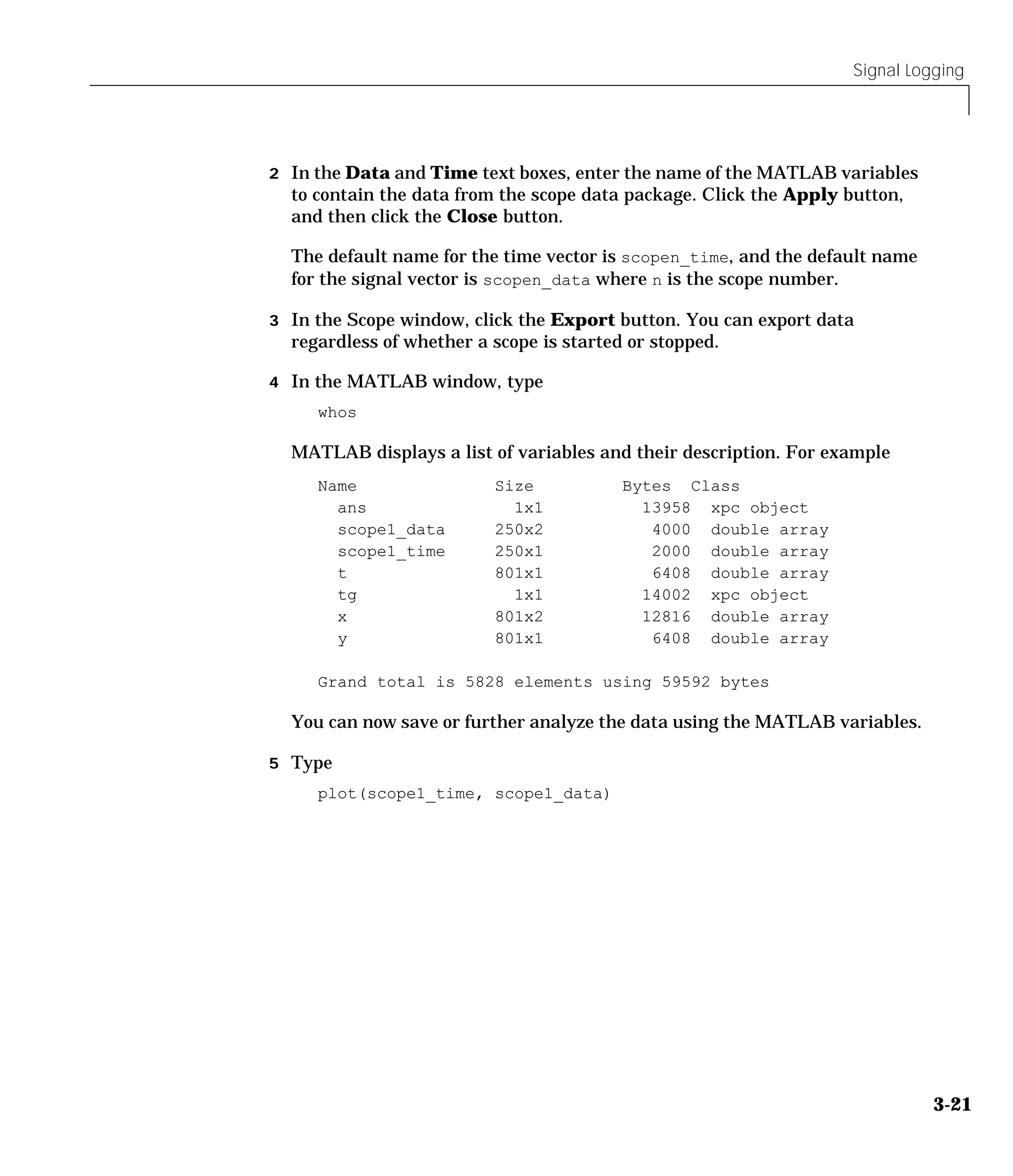 Signal Logging
3-21
2 In the Data and Time text boxes, enter the name of the MATLAB variables
to contain the data from the scope data package. Click the Apply button,
and then click the Close button.
The default name for the time vector is scopen_time, and the default name
for the signal vector is scopen_data where n is the scope number.
3 In the Scope window, click the Export button. You can export data
regardless of whether a scope is started or stopped.
4 In the MATLAB window, type
whos
MATLAB displays a list of variables and their description. For example
Name Size Bytes Class
ans 1x1 13958 xpc object
scope1_data 250x2 4000 double array
scope1_time 250x1 2000 double array
t 801x1 6408 double array
tg 1x1 14002 xpc object
x 801x2 12816 double array
y 801x1 6408 double array
Grand total is 5828 elements using 59592 bytes
You can now save or further analyze the data using the MATLAB variables.
5 Type
plot(scope1_time, scope1_data)
 