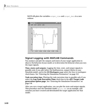 3 Basic Procedures
3-22
MATLAB plots the variables scope1_time and scope1_data in a new
widnow
Signal Logging with MATLAB Commands
You analyze and plot the outputs and states of your target application to
observe the behavior of your model, or to determine the behavior when you vary
the input signals.
Time, states and outputs. Logging the time, state, and output signals is
possible only if you add, before the build process, outport blocks to your
Simulink model, and in the I/O-Workspace page select the Save to workspace
check boxes. See “Entering the Simulation Parameters” on page 3-8
Task execution time. Plotting the task execution time is possible only if you
select the Log Task Execution Time check box in the xPC Target code
generation option page. See “Entering the Simulation Parameters” on
page 3-8.
After you run a target application, you can plot the state and output signals.
This procedure uses the Simulink model xpcosc.mdl as an example, and
assumes you have created and downloaded the target application for that
model.
 