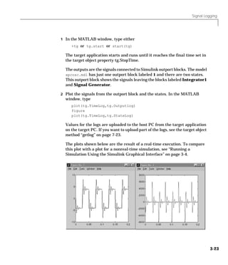 Signal Logging
3-23
1 In the MATLAB window, type either
+tg or tg.start or start(tg)
The target application starts and runs until it reaches the final time set in
the target object property tg.StopTime.
The outputs are the signals connected to Simulink outport blocks. The model
xpcosc.mdl has just one outport block labeled 1 and there are two states.
This outport block shows the signals leaving the blocks labeled Integrator1
and Signal Generator.
2 Plot the signals from the outport block and the states. In the MATLAB
window, type
plot(tg.TimeLog,tg.Outputlog)
figure
plot(tg.TimeLog,tg.StateLog)
Values for the logs are uploaded to the host PC from the target application
on the target PC. If you want to upload part of the logs, see the target object
method “getlog” on page 7-23.
The plots shown below are the result of a real-time execution. To compare
this plot with a plot for a nonreal-time simulation, see “Running a
Simulation Using the Simulink Graphical Interface” on page 3-4.
 