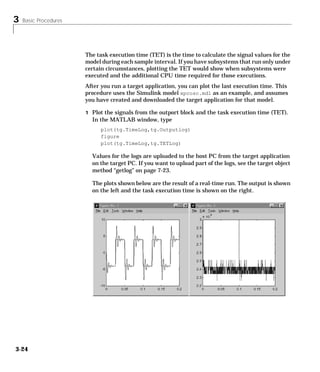 3 Basic Procedures
3-24
The task execution time (TET) is the time to calculate the signal values for the
model during each sample interval. If you have subsystems that run only under
certain circumstances, plotting the TET would show when subsystems were
executed and the additional CPU time required for those executions.
After you run a target application, you can plot the last execution time. This
procedure uses the Simulink model xpcosc.mdl as an example, and assumes
you have created and downloaded the target application for that model.
1 Plot the signals from the outport block and the task execution time (TET).
In the MATLAB window, type
plot(tg.TimeLog,tg.Outputlog)
figure
plot(tg.TimeLog,tg.TETLog)
Values for the logs are uploaded to the host PC from the target application
on the target PC. If you want to upload part of the logs, see the target object
method “getlog” on page 7-23.
The plots shown below are the result of a real-time run. The output is shown
on the left and the task execution time is shown on the right.
 