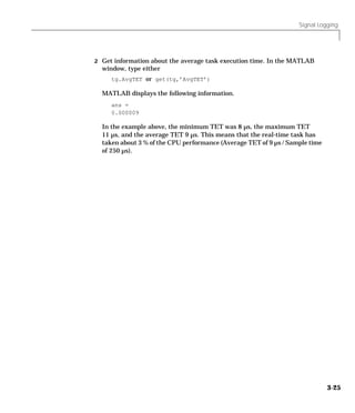 Signal Logging
3-25
2 Get information about the average task execution time. In the MATLAB
window, type either
tg.AvgTET or get(tg,’AvgTET’)
MATLAB displays the following information.
ans =
0.000009
In the example above, the minimum TET was 8 µs, the maximum TET
11 µs, and the average TET 9 µs. This means that the real-time task has
taken about 3 % of the CPU performance (Average TET of 9 µs / Sample time
of 250 µs).
 