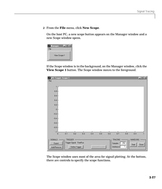 Signal Tracing
3-27
2 From the File menu, click New Scope.
On the host PC, a new scope button appears on the Manager window and a
new Scope window opens.
If the Scope window is in the background, on the Manager window, click the
View Scope 1 button. The Scope window moves to the foreground.
The Scope window uses most of the area for signal plotting. At the bottom,
there are controls to specify the scope functions.
 