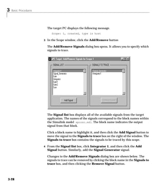 3 Basic Procedures
3-28
The target PC displays the following message.
Scope: 1, created, type is host
3 In the Scope window, click the Add/Remove button
The Add/Remove Signals dialog box opens. It allows you to specify which
signals to trace.
The Signal list box displays all of the available signals from the target
application. The names of the signals correspond to the block names within
the Simulink model xpcosc.mdl. The block name indicates the output
signal from that block.
Click a block name to highlight it, and then click the Add Signal button to
move the signal to the Signals to trace box on the right of the window. The
Signals to trace box contains the signals to be traced by this scope.
4 From the Signal list box, click Integrator 1, and then click the Add
Signal button. Similarly, add the Signal Generator signal.
Changes to the Add/Remove Signals dialog box are shown below. The
signals to trace can be removed by clicking the block name in the Signals to
trace box, and then clicking the Remove Signal button.
 