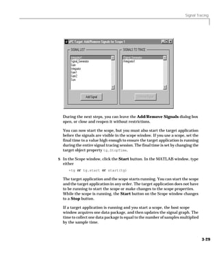Signal Tracing
3-29
During the next steps, you can leave the Add/Remove Signals dialog box
open, or close and reopen it without restrictions.
You can now start the scope, but you must also start the target application
before the signals are visible in the scope window. If you use a scope, set the
final time to a value high enough to ensure the target application is running
during the entire signal tracing session. The final time is set by changing the
target object property tg.StopTime.
5 In the Scope window, click the Start button. In the MATLAB window, type
either
+tg or tg.start or start(tg)
The target application and the scope starts running. You can start the scope
and the target application in any order. The target application does not have
to be running to start the scope or make changes to the scope properties.
While the scope is running, the Start button on the Scope window changes
to a Stop button.
If a target application is running and you start a scope, the host scope
window acquires one data package, and then updates the signal graph. The
time to collect one data package is equal to the number of samples multiplied
by the sample time.
 