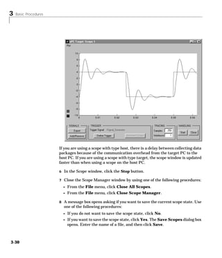 3 Basic Procedures
3-30
If you are using a scope with type host, there is a delay between collecting data
packages because of the communication overhead from the target PC to the
host PC. If you are using a scope with type target, the scope window is updated
faster than when using a scope on the host PC.
6 In the Scope window, click the Stop button.
7 Close the Scope Manager window by using one of the following procedures:
- From the File menu, click Close All Scopes.
- From the File menu, click Close Scope Manager.
8 A message box opens asking if you want to save the current scope state. Use
one of the following procedures:
- If you do not want to save the scope state, click No.
- If you want to save the scope state, click Yes. The Save Scopes dialog box
opens. Enter the name of a file, and then click Save.
 