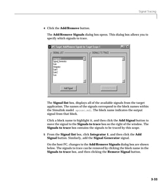Signal Tracing
3-33
4 Click the Add/Remove button.
The Add/Remove Signals dialog box opens. This dialog box allows you to
specify which signals to trace.
The Signal list box, displays all of the available signals from the target
application. The names of the signals correspond to the block names within
the Simulink model xpcosc.mdl. The block name indicates the output
signal from that block.
Click a block name to highlight it, and then click the Add Signal button to
move the signal to the Signals to trace box on the right of the window. The
Signals to trace box contains the signals to be traced by this scope.
5 From the Signal list box, click Integrator 1, and then click the Add
Signal button. Similarly, add the Signal Generator signal.
On the host PC, changes to the Add/Remove Signals dialog box are shown
below. The signals to trace can be removed by clicking the block name in the
Signals to trace box, and then clicking the Remove Signal button.
 