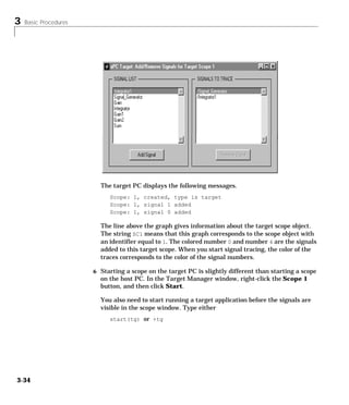 3 Basic Procedures
3-34
The target PC displays the following messages.
Scope: 1, created, type is target
Scope: 1, signal 1 added
Scope: 1, signal 0 added
The line above the graph gives information about the target scope object.
The string SC1 means that this graph corresponds to the scope object with
an identifier equal to 1. The colored number 0 and number 4 are the signals
added to this target scope. When you start signal tracing, the color of the
traces corresponds to the color of the signal numbers.
6 Starting a scope on the target PC is slightly different than starting a scope
on the host PC. In the Target Manager window, right-click the Scope 1
button, and then click Start.
You also need to start running a target application before the signals are
visible in the scope window. Type either
start(tg) or +tg
 
