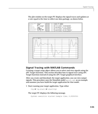 Signal Tracing
3-35
The plot window on the target PC displays the signal traces and updates at
a rate equal to the time to collect one data package, as shown below.
Signal Tracing with MATLAB Commands
Creating a target scope object allows you to select and view signals using the
xPC Target functions. This section describes how to signal trace using xPC
Target functions instead of using the xPC Target graphical interface.
After you create and download, the target application, you can view output
signals. This procedure uses the Simulink model xpcosc.mdl as an example,
and assumes you have build the target application for that model.
1 Start running your target application. Type either
+tg or tg.start or start(tg)
The target PC displays the following message.
System: execution started (sample time: 0.0000250)
 