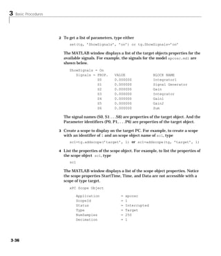 3 Basic Procedures
3-36
2 To get a list of parameters, type either
set(tg, ’ShowSignals’, ’on’) or tg.ShowSignals=’on’
The MATLAB window displays a list of the target objects properties for the
available signals. For example, the signals for the model xpcosc.mdl are
shown below.
ShowSignals = On
Signals = PROP. VALUE BLOCK NAME
S0 0.000000 Integrator1
S1 0.000000 Signal Generator
S2 0.000000 Gain
S3 0.000000 Integrator
S4 0.000000 Gain1
S5 0.000000 Gain2
S6 0.000000 Sum
The signal names (S0, S1 . . .S6) are properties of the target object. And the
Parameter identifiers (P0, P1, . . .P6) are properties of the target object.
3 Create a scope to display on the target PC. For example, to create a scope
with an identifier of 1 and an scope object name of sc1, type
sc1=tg.addscope(’target’, 1) or sc1=addscope(tg, ’target’, 1)
4 List the properties of the scope object. For example, to list the properties of
the scope object sc1, type
sc1
The MATLAB window displays a list of the scope object properties. Notice
the scope properties StartTime, Time, and Data are not accessible with a
scope of type target.
xPC Scope Object
Application = xpcosc
ScopeId = 1
Status = Interrupted
Type = Target
NumSamples = 250
Decimation = 1
 
