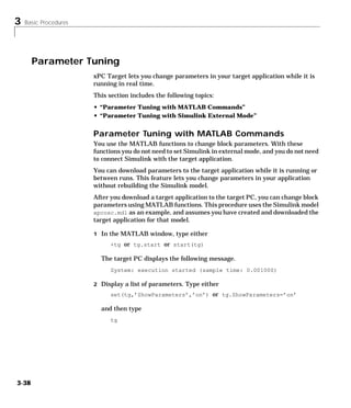 3 Basic Procedures
3-38
Parameter Tuning
xPC Target lets you change parameters in your target application while it is
running in real time.
This section includes the following topics:
• “Parameter Tuning with MATLAB Commands”
• “Parameter Tuning with Simulink External Mode”
Parameter Tuning with MATLAB Commands
You use the MATLAB functions to change block parameters. With these
functions you do not need to set Simulink in external mode, and you do not need
to connect Simulink with the target application.
You can download parameters to the target application while it is running or
between runs. This feature lets you change parameters in your application
without rebuilding the Simulink model.
After you download a target application to the target PC, you can change block
parameters using MATLAB functions. This procedure uses the Simulink model
xpcosc.mdl as an example, and assumes you have created and downloaded the
target application for that model.
1 In the MATLAB window, type either
+tg or tg.start or start(tg)
The target PC displays the following message.
System: execution started (sample time: 0.001000)
2 Display a list of parameters. Type either
set(tg,’ShowParameters’,’on’) or tg.ShowParameters=’on’
and then type
tg
 