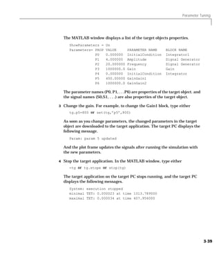 Parameter Tuning
3-39
The MATLAB window displays a list of the target objects properties.
ShowParameters = On
Parameters= PROP VALUE PARAMETER NAME BLOCK NAME
P0 0.000000 InitialCondition Integrator1
P1 4.000000 Amplitude Signal Generator
P2 20.000000 Frequency Signal Generator
P3 1000000.0 Gain Gain
P4 0.000000 InitialCondition Integrator
P5 400.00000 GainGain1
P6 1000000.0 GainGain2
The parameter names (P0, P1, . . .P6) are properties of the target object. and
the signal names (S0,S1, . . .) are also properties of the target object.
3 Change the gain. For example, to change the Gain1 block, type either
tg.p5=800 or set(tg,’p5’,800)
As soon as you change parameters, the changed parameters in the target
object are downloaded to the target application. The target PC displays the
following message.
Param: param 5 updated
And the plot frame updates the signals after running the simulation with
the new parameters.
4 Stop the target application. In the MATLAB window, type either
-tg or tg.stope or stop(tg)
The target application on the target PC stops running, and the target PC
displays the following messages.
System: execution stopped
minimal TET: 0.000023 at time 1313.789000
maximal TET: 0.000034 at time 407.956000
 