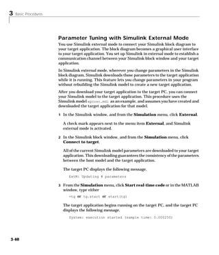 3 Basic Procedures
3-40
Parameter Tuning with Simulink External Mode
You use Simulink external mode to connect your Simulink block diagram to
your target application. The block diagram becomes a graphical user interface
to your target application. You set up Simulink in external mode to establish a
communication channel between your Simulink block window and your target
application.
In Simulink external mode, wherever you change parameters in the Simulink
block diagram, Simulink downloads those parameters to the target application
while it is running. This feature lets you change parameters in your program
without rebuilding the Simulink model to create a new target application.
After you download your target application to the target PC, you can connect
your Simulink model to the target application. This procedure uses the
Simulink model xpcosc.mdl as an example, and assumes you have created and
downloaded the target application for that model.
1 In the Simulink window, and from the Simulation menu, click External.
A check mark appears next to the menu item External, and Simulink
external mode is activated.
2 In the Simulink block window, and from the Simulation menu, click
Connect to target.
All of the current Simulink model parameters are downloaded to your target
application. This downloading guarantees the consistency of the parameters
between the host model and the target application.
The target PC displays the following message.
ExtM: Updating # parameters
3 From the Simulation menu, click Start real-time code or in the MATLAB
window, type either
+tg or tg.start or start(tg)
The target application begins running on the target PC, and the target PC
displays the following message.
System: execution started (sample time: 0.000250)
 