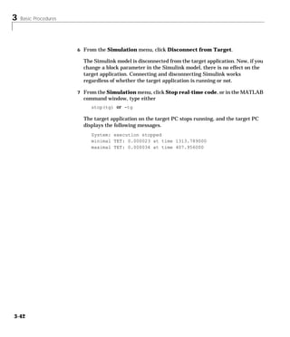 3 Basic Procedures
3-42
6 From the Simulation menu, click Disconnect from Target.
The Simulink model is disconnected from the target application. Now, if you
change a block parameter in the Simulink model, there is no effect on the
target application. Connecting and disconnecting Simulink works
regardless of whether the target application is running or not.
7 From the Simulation menu, click Stop real-time code, or in the MATLAB
command window, type either
stop(tg) or -tg
The target application on the target PC stops running, and the target PC
displays the following messages.
System: execution stopped
minimal TET: 0.000023 at time 1313.789000
maximal TET: 0.000034 at time 407.956000
 