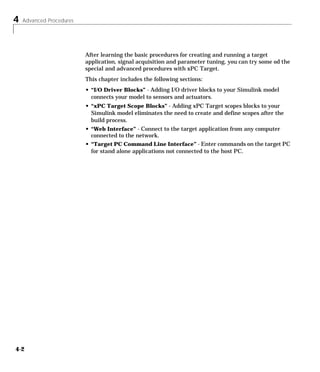 4 Advanced Procedures
4-2
After learning the basic procedures for creating and running a target
application, signal acquisition and parameter tuning, you can try some od the
special and advanced procedures with xPC Target.
This chapter includes the following sections:
• “I/O Driver Blocks” - Adding I/O driver blocks to your Simulink model
connects your model to sensors and actuators.
• “xPC Target Scope Blocks” - Adding xPC Target scopes blocks to your
Simulink model eliminates the need to create and define scopes after the
build process.
• “Web Interface” - Connect to the target application from any computer
connected to the network.
• “Target PC Command Line Interface” - Enter commands on the target PC
for stand alone applications not connected to the host PC.
 