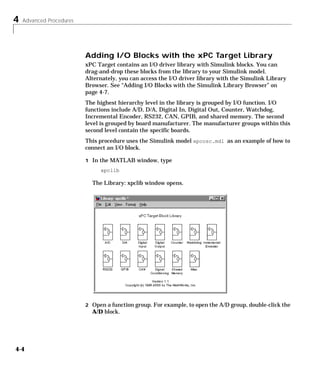 4 Advanced Procedures
4-4
Adding I/O Blocks with the xPC Target Library
xPC Target contains an I/O driver library with Simulink blocks. You can
drag-and-drop these blocks from the library to your Simulink model.
Alternately, you can access the I/O driver library with the Simulink Library
Browser. See “Adding I/O Blocks with the Simulink Library Browser” on
page 4-7.
The highest hierarchy level in the library is grouped by I/O function. I/O
functions include A/D, D/A, Digital In, Digital Out, Counter, Watchdog,
Incremental Encoder, RS232, CAN, GPIB, and shared memory. The second
level is grouped by board manufacturer. The manufacturer groups within this
second level contain the specific boards.
This procedure uses the Simulink model xpcosc.mdl as an example of how to
connect an I/O block.
1 In the MATLAB window, type
xpclib
The Library: xpclib window opens.
2 Open a function group. For example, to open the A/D group, double-click the
A/D block.
 