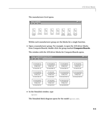 I/O Driver Blocks
4-5
The manufacturer level opens.
Within each manufacturer group are the blocks for a single function.
3 Open a manufacturer group. For example, to open the A/D driver blocks
from ComputerBoards, double-click the group marked ComputerBoards.
The window with the A/D driver blocks for ComputerBoards opens.
4 In the Simulink window, type
xpcosc
The Simulink block diagram opens for the model xpcosc.mdl.
 