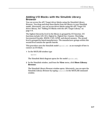 I/O Driver Blocks
4-7
Adding I/O Blocks with the Simulink Library
Browser
You can access the xPC Target driver blocks using the Simulink Library
Browser. You drag-and-drop these blocks from the library to your Simulink
model. Alternately, you can access driver blocks using the xPC Target I/O
driver library, See “Adding I/O Blocks with the xPC Target Library” on
page 4-4.
The highest hierarchy level in the library is grouped by I/O function. I/O
functions include A/D, D/A, Digital In, Digital Out, Counter, Watchdog,
Incremental Encoder, RS232, CAN, GPIB, and shared memory. The second
level is grouped by board manufacturer. The manufacturer groups within this
second level contain the specific boards.
This procedure uses the Simulink model xpcosc.mdl as an example of how to
connect an I/O block.
1 In the MATLAB window type
xpcosc
The Simulink block diagram opens for the model xpcosc.mdl.
2 In the Simulink window, and from the View menu, click Show Library
Browser.
The Simulink Library Browser window opens. Alternately, you can open the
Simulink Library Browser by typing simulink in the MATLAB command
window.
 