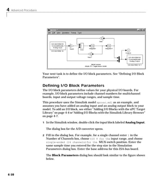 4 Advanced Procedures
4-10
Your next task is to define the I/O block parameters. See “Defining I/O Block
Parameters”.
Defining I/O Block Parameters
The I/O block parameters define values for your physical I/O boards. For
example, I/O block parameters include channel numbers for multichannel
boards, input and output voltage ranges, and sample time.
This procedure uses the Simulink model xpcosc.mdl as an example, and
assumes you have added an analog input and an analog output block to your
model. To add an I/O block, see either “Adding I/O Blocks with the xPC Target
Library” on page 4-4 or“Adding I/O Blocks with the Simulink Library Browser”
on page 4-7.
1 In the Simulink window, double-click the input block labeled Analog Input.
The dialog box for the A/D converter opens.
2 Fill in the dialog box. For example, for a single channel enter 1 in the
Number of Channels box, choose ±10 V for the input range, and choose
single-ended (16 channels)for the MUX-switch position. Enter the
same sample time you entered for the step size in the Simulation
Parameters dialog box. Enter the base address for this ISA-bus board.
The Block Parameters dialog box should look similar to the figure shown
below.
 