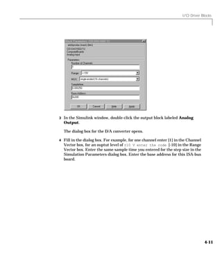 I/O Driver Blocks
4-11
3 In the Simulink window, double-click the output block labeled Analog
Output.
The dialog box for the D/A converter opens.
4 Fill in the dialog box. For example, for one channel enter [1] in the Channel
Vector box, for an ouptut level of ±10 V enter the code [-10] in the Range
Vector box. Enter the same sample time you entered for the step size in the
Simulation Parameters dialog box. Enter the base address for this ISA-bus
board.
 
