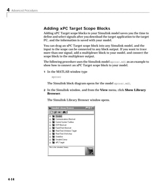 4 Advanced Procedures
4-14
Adding xPC Target Scope Blocks
Adding xPC Target scope blocks to your Simulink model saves you the time to
define and select signals after you download the target application to the target
PC, and the information is saved with your model.
You can drag an xPC Target scope block into any Simulink model, and the
input to the scope can be connected to any block output. If you want to trace
more than one signal, add a multiplexer block to your model, and connect the
scope block to the multiplexer output.
The following procedure uses the Simulink model xpcosc.mdl as an example to
show how to connect an xPC Target scope block to your model.
1 In the MATLAB window type
xpcosc
The Simulink block diagram opens for the model xpcosc.mdl.
2 In the Simulink window, and from the View menu, click Show Library
Browser.
The Simulink Library Browser window opens.
 