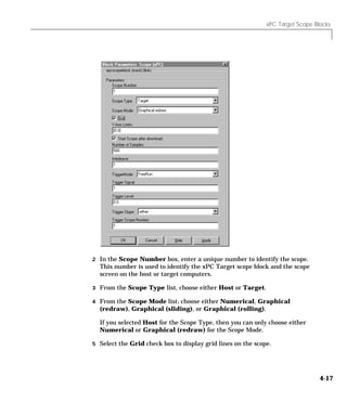 xPC Target Scope Blocks
4-17
2 In the Scope Number box, enter a unique number to identify the scope.
This number is used to identify the xPC Target scope block and the scope
screen on the host or target computers.
3 From the Scope Type list, choose either Host or Target.
4 From the Scope Mode list, choose either Numerical, Graphical
(redraw), Graphical (sliding), or Graphical (rolling).
If you selected Host for the Scope Type, then you can only choose either
Numerical or Graphical (redraw) for the Scope Mode.
5 Select the Grid check box to display grid lines on the scope.
 