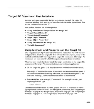 Target PC Command Line Interface
4-19
Target PC Command Line Interface
You can interact with the xPC Target environment through the target PC
command window. This interface is useful with stand-alone applications that
are not connected to the host PC.
This section includes the following topics:
• “Using Methods and Properties on the Target PC”
• “Target Object Methods”
• “Target Object Properties”
• “Scope Object Methods”
• “Scope Object Properties”
• “Using Variables on the Target PC”
• “Variable Commands”
Using Methods and Properties on the Target PC
xPC Target uses an object oriented environment on the host PC with methods
and properties. While the target PC does not use the same objects, many of the
methods on the host PC have equivalent target PC commands. The target PC
commands are case sensitive, but the arguments are not case sensitive.
After you have created and downloaded a target application to the target PC,
you can use the target PC commands to run and test your application.
1 On the target PC, press C or move the mouse over the command window.
The target PC command window is activated, and a command line opens. If
the command window is already activated, you do not have to press C. In
this case, pressing C is taken as the first letter in a command.
2 In the Cmd box, type a target PC command. For example, to start your
target application, type
start <enter>
Once the command window is active, you do not have to reactivate it before
typing the next command. For a list of target PC commands, see “Target Object
Methods” on page 4-20, “Target Object Properties” on page 4-20, “Scope Object
Methods” on page 4-21, and “Scope Object Properties” on page 4-22.
 