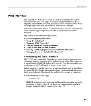 Web Interface
4-25
Web Interface
xPC Target has a Web server build in the TCP/IP mode to the kernel that
allows you to interact your target application using a Web browser. If the
target PC is connected to a network, you can use a Web browser to interact with
the target application from any computer connected to a network
Currently this feature is limited to Microsoft Internet Explorer (version 4.0 or
later) and Netscape Navigator (version 4.5 or later) are the supported
browsers.
This section includes the following sections:
• “Connecting the Web Interface”
• “Using the Main Page”
• “Changing WWW Properties”
• “Viewing Signals with the Web Browser”
• “Using Scopes with the Web Browser”
• “Viewing and Changing Parameters with the Web Interface”
• “Changing Access Levels to the Web Browser”
Connecting the Web Interface
The TCP/IP stack on the xPC Target kernel supports only one simultaneous
connection, since its main objective is real-time applications. This connection
is shared between MATLAB and the Web browser. This also means that only
one browser or MATLAB is able to connect at one time.
Before you connect your Web browser, a target application must be loaded onto
the target PC. Whether the target application is running or not is irrelevant,
but it must be loaded. Also, JavaScript and StyleSheets must be turned on.
1 In the MATLAB window, type
xpcwwwenable
MATLAB is disconnected from the target PC, and the connection is reset for
connecting to another client. If you do not use this command, your Web
browser may not be able to connect to the target PC.
 