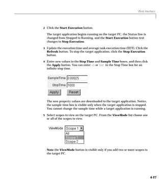 Web Interface
4-27
2 Click the Start Execution button.
The target application begins running on the target PC, the Status line is
changed from Stopped to Running, and the Start Execution button text
changes to Stop Execution.
3 Update the execution time and average task execution time (TET). Click the
Refresh button. To stop the target application, click the Stop Execution
button.
4 Enter new values in the Stop Time and Sample Time boxes, and then click
the Apply button. You can enter -1 or Inf in the Stop Time box for an
infinite stop time.
The new property values are downloaded to the target application. Notice,
the sample time box is visible only when the target application is stopped.
You cannot change the sample time while a target application is running.
5 Select scopes to view on the target PC. From the ViewMode list choose one
or all of the scopes to view.
Note the ViewMode button is visible only if you add two or more scopes to
the target PC.
 