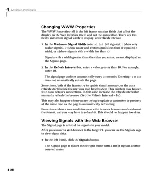 4 Advanced Procedures
4-28
Changing WWW Properties
The WWW Properties cell in the left frame contains fields that affect the
display on the Web interface itself, and not the application. There are two
fields: maximum signal width to display, and refresh interval.
1 In the Maximum Signal Width enter -1, Inf (all signals), 1 (show only
scalar signals), 2 (show scalar and vector signals less than or equal to 2
wide), or n (show signals with a width less than n)
Signals with a width greater than the value you enter, are not displayed on
the Signals page.
2 In the Refresh Interval box, enter a value greater than 10. For example,
enter 20.
The signal page updates automatically every 20 seconds. Entering -1 or Inf
does not automatically refresh the page.
Sometimes, both of the frames try to update simultaneously, or the auto
refresh starts before the previous load has finished. This problem may happen
with slow network connections. In this case, increase the refresh interval or
manually refresh the browser (Set the Refresh Interval = Inf).
This may also happen when you are trying to update a parameter or property
at the same time as the page is automatically refreshing.
Sometimes, when a race condition occurs, the browser becomes confused about
the format, and you may have to refresh it. This should not happen too often.
Viewing Signals with the Web Browser
The Signal page is a list of the signals in your model.
After you connect a Web browser to the target PC you can use the Signals page
to view signal data.
1 In the left frame, click the Signals button.
The Signals page is loaded in the right frame with a list of signals and the
current values.
 