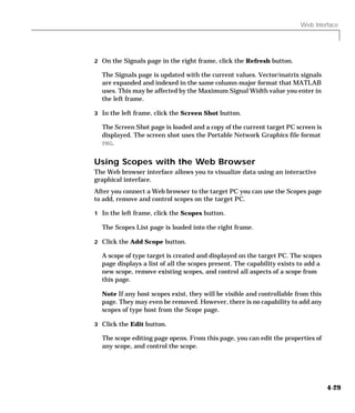 Web Interface
4-29
2 On the Signals page in the right frame, click the Refresh button.
The Signals page is updated with the current values. Vector/matrix signals
are expanded and indexed in the same column-major format that MATLAB
uses. This may be affected by the Maximum Signal Width value you enter in
the left frame.
3 In the left frame, click the Screen Shot button.
The Screen Shot page is loaded and a copy of the current target PC screen is
displayed. The screen shot uses the Portable Network Graphics file format
PNG.
Using Scopes with the Web Browser
The Web browser interface allows you to visualize data using an interactive
graphical interface.
After you connect a Web browser to the target PC you can use the Scopes page
to add, remove and control scopes on the target PC.
1 In the left frame, click the Scopes button.
The Scopes List page is loaded into the right frame.
2 Click the Add Scope button.
A scope of type target is created and displayed on the target PC. The scopes
page displays a list of all the scopes present. The capability exists to add a
new scope, remove existing scopes, and control all aspects of a scope from
this page.
Note If any host scopes exist, they will be visible and controllable from this
page. They may even be removed. However, there is no capability to add any
scopes of type host from the Scope page.
3 Click the Edit button.
The scope editing page opens. From this page, you can edit the properties of
any scope, and control the scope.
 