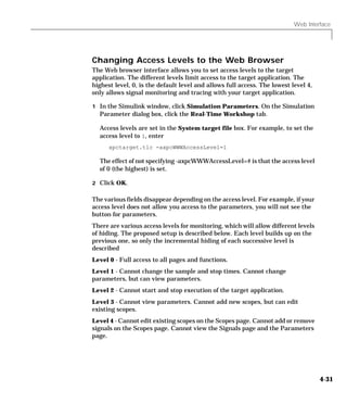 Web Interface
4-31
Changing Access Levels to the Web Browser
The Web browser interface allows you to set access levels to the target
application. The different levels limit access to the target application. The
highest level, 0, is the default level and allows full access. The lowest level 4,
only allows signal monitoring and tracing with your target application.
1 In the Simulink window, click Simulation Parameters. On the Simulation
Parameter dialog box, click the Real-Time Workshop tab.
Access levels are set in the System target file box. For example, to set the
access level to 1, enter
xpctarget.tlc -axpcWWWAccessLevel=1
The effect of not specifying -axpcWWWAccessLevel=# is that the access level
of 0 (the highest) is set.
2 Click OK.
The various fields disappear depending on the access level. For example, if your
access level does not allow you access to the parameters, you will not see the
button for parameters.
There are various access levels for monitoring, which will allow different levels
of hiding. The proposed setup is described below. Each level builds up on the
previous one, so only the incremental hiding of each successive level is
described
Level 0 - Full access to all pages and functions.
Level 1 - Cannot change the sample and stop times. Cannot change
parameters, but can view parameters.
Level 2 - Cannot start and stop execution of the target application.
Level 3 - Cannot view parameters. Cannot add new scopes, but can edit
existing scopes.
Level 4 - Cannot edit existing scopes on the Scopes page. Cannot add or remove
signals on the Scopes page. Cannot view the Signals page and the Parameters
page.
 