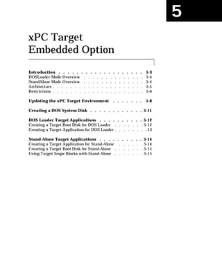 5
xPC Target
Embedded Option
Introduction . . . . . . . . . . . . . . . . . . . 5-3
DOSLoader Mode Overview . . . . . . . . . . . . . . 5-4
StandAlone Mode Overview . . . . . . . . . . . . . . 5-4
Architecture . . . . . . . . . . . . . . . . . . . . . 5-5
Restrictions . . . . . . . . . . . . . . . . . . . . . 5-6
Updating the xPC Target Environment . . . . . . . 5-8
Creating a DOS System Disk . . . . . . . . . . . . 5-11
DOS Loader Target Applications . . . . . . . . . . 5-12
Creating a Target Boot Disk for DOS Loader . . . . . . . 5-12
Creating a Target Application for DOS Loader . . . . . . . .13
Stand-Alone Target Applications . . . . . . . . . . 5-14
Creating a Target Application for Stand-Alone . . . . . . 5-14
Creating a Target Boot Disk for Stand-Alone . . . . . . . 5-15
Using Target Scope Blocks with Stand-Alone . . . . . . . 5-15
 